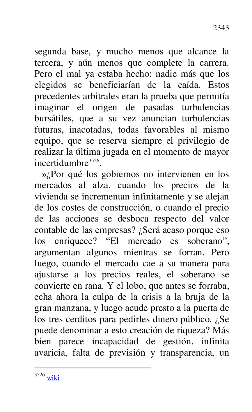 
segunda base, y mucho menos que alcance la 
tercera, y aún menos que complete la carrera. 
Pero el mal ya estaba hecho: nadie más que los 
elegidos se beneficiarían de la caída. Estos 
precedentes arbitrales eran la prueba que permitía 
imaginar el origen de pasadas turbulencias 
bursátiles, que a su vez anuncian turbulencias 
futuras, inacotadas, todas favorables al mismo 
equipo, que se reserva siempre el privilegio de 
realizar la última jugada en el momento de mayor 
incertidumbre 3526. 

3526 wiki 

 »¿Por qué los gobiernos no intervienen en los 
mercados al alza, cuando los precios de la 
vivienda se incrementan infinitamente y se alejan 
de los costes de construcción, o cuando el precio 
de las acciones se desboca respecto del valor 
contable de las empresas? ¿Será acaso porque eso 
los enriquece? REl mercado es soberanor, 
argumentan algunos mientras se forran. Pero 
luego, cuando el mercado cae a su manera para 
ajustarse a los precios reales, el soberano se 
convierte en rana. Y el lobo, que antes se forraba, 
echa ahora la culpa de la crisis a la bruja de la 
gran manzana, y luego acude presto a la puerta de 
los tres cerditos para pedirles dinero público. ¿Se 
puede denominar a esto creación de riqueza? Más 
bien parece incapacidad de gestión, infinita 
avaricia, falta de previsión y transparencia, un 


