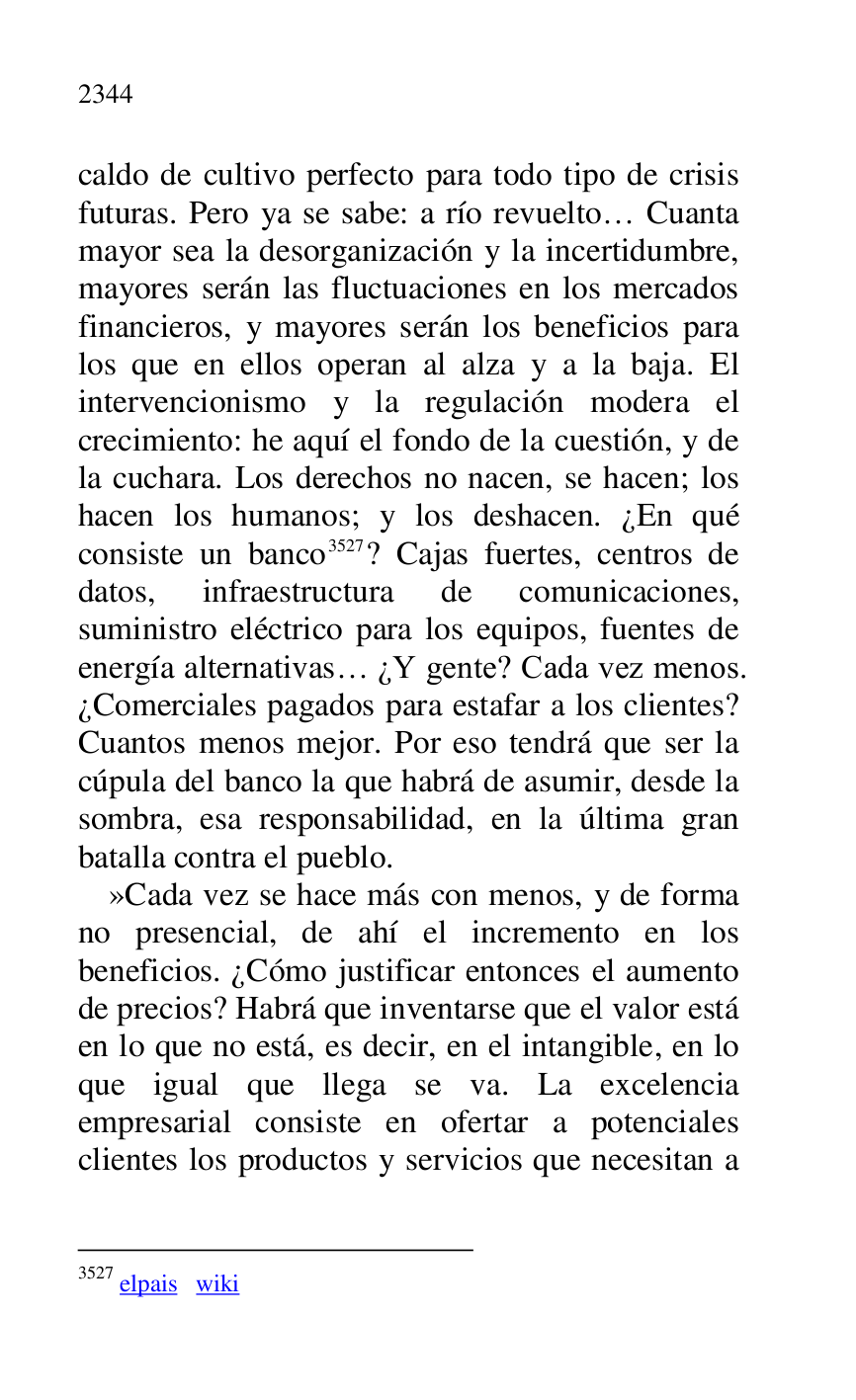 
caldo de cultivo perfecto para todo tipo de crisis 
futuras. Pero ya se sabe: a río revuelto… Cuanta 
mayor sea la desorganización y la incertidumbre, 
mayores serán las fluctuaciones en los mercados 
financieros, y mayores serán los beneficios para 
los que en ellos operan al alza y a la baja. El 
intervencionismo y la regulación modera el 
crecimiento: he aquí el fondo de la cuestión, y de 
la cuchara. Los derechos no nacen, se hacen; los 
hacen los humanos; y los deshacen. ¿En qué 
consiste un banco 3527? Cajas fuertes, centros de 
datos, infraestructura de comunicaciones, 
suministro eléctrico para los equipos, fuentes de 
energía alternativas… ¿Y gente? Cada vez menos. 
¿Comerciales pagados para estafar a los clientes? 
Cuantos menos mejor. Por eso tendrá que ser la 
cúpula del banco la que habrá de asumir, desde la 
sombra, esa responsabilidad, en la última gran 
batalla contra el pueblo. 

3527 elpais wiki 

»Cada vez se hace más con menos, y de forma 
no presencial, de ahí el incremento en los 
beneficios. ¿Cómo justificar entonces el aumento 
de precios? Habrá que inventarse que el valor está 
en lo que no está, es decir, en el intangible, en lo 
que igual que llega se va. La excelencia 
empresarial consiste en ofertar a potenciales 
clientes los productos y servicios que necesitan a 


