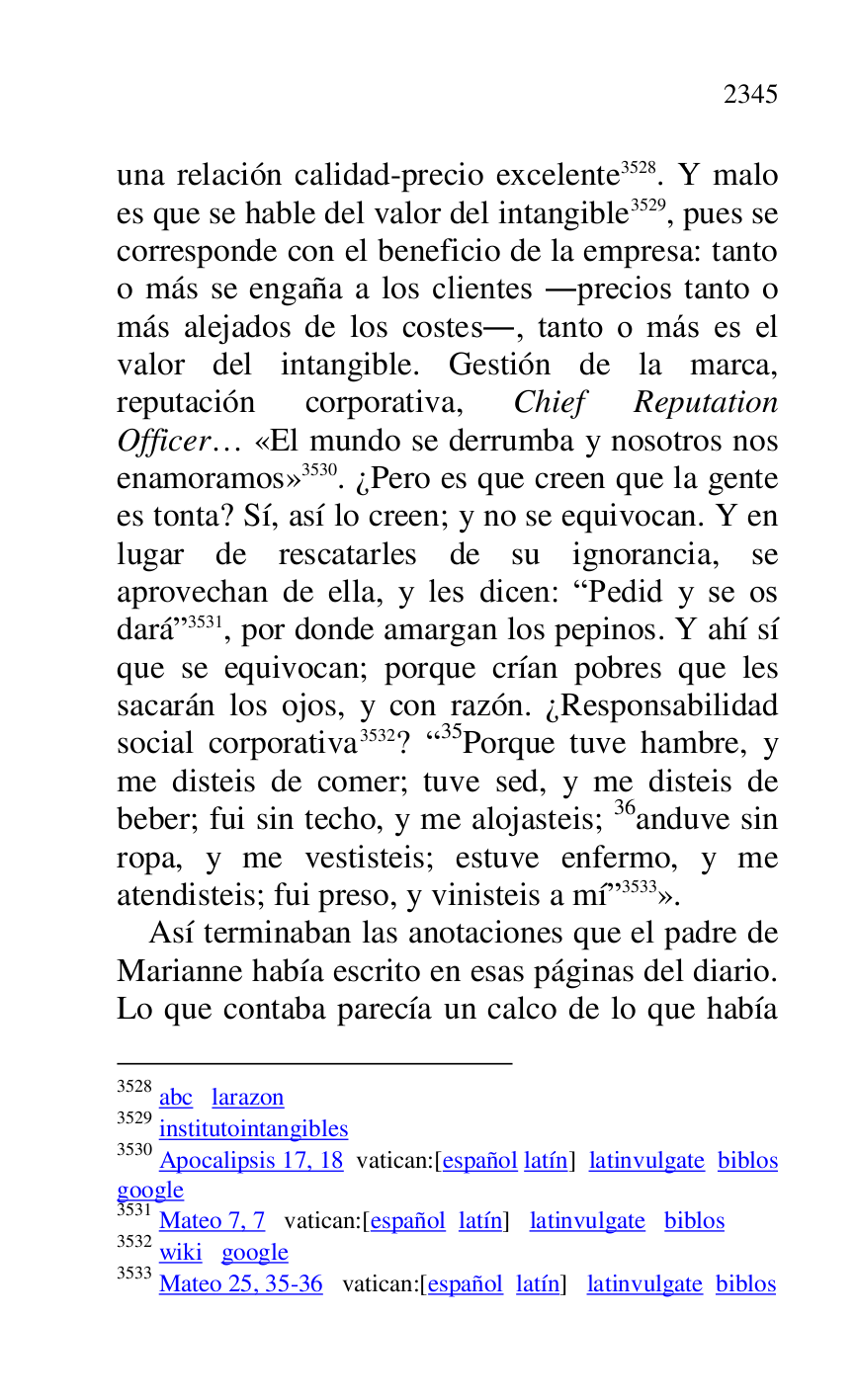 
una relación calidad-precio excelente 3528. Y malo 
es que se hable del valor del intangible 3529, pues se 
corresponde con el beneficio de la empresa: tanto 
o más se engaña a los clientes .precios tanto o 
más alejados de los costes., tanto o más es el 
valor del intangible. Gestión de la marca, 
reputación corporativa, Chief Reputation 
Officer… «El mundo se derrumba y nosotros nos 
enamoramos» 3530. ¿Pero es que creen que la gente 
es tonta? Sí, así lo creen; y no se equivocan. Y en 
lugar de rescatarles de su ignorancia, se 
aprovechan de ella, y les dicen: RPedid y se os 
darár 3531, por donde amargan los pepinos. Y ahí sí 
que se equivocan; porque crían pobres que les 
sacarán los ojos, y con razón. ¿Responsabilidad 
social corporativa 3532? R35Porque tuve hambre, y me disteis de comer; tuve sed, y me disteis de 
beber; fui sin techo, y me alojasteis; 36anduve sin 
ropa, y me vestisteis; estuve enfermo, y me 
atendisteis; fui preso, y vinisteis a mír 3533». 

3528 abc larazon 

3529 institutointangibles 

3530 Apocalipsis 17, 18 vatican:[español latín] latinvulgate biblos 

google 

3531 Mateo 7, 7 vatican:[español latín] latinvulgate biblos 

3532 wiki google 

3533 Mateo 25, 35-36 vatican:[español latín] latinvulgate biblos 

Así terminaban las anotaciones que el padre de 
Marianne había escrito en esas páginas del diario. 
Lo que contaba parecía un calco de lo que había 


