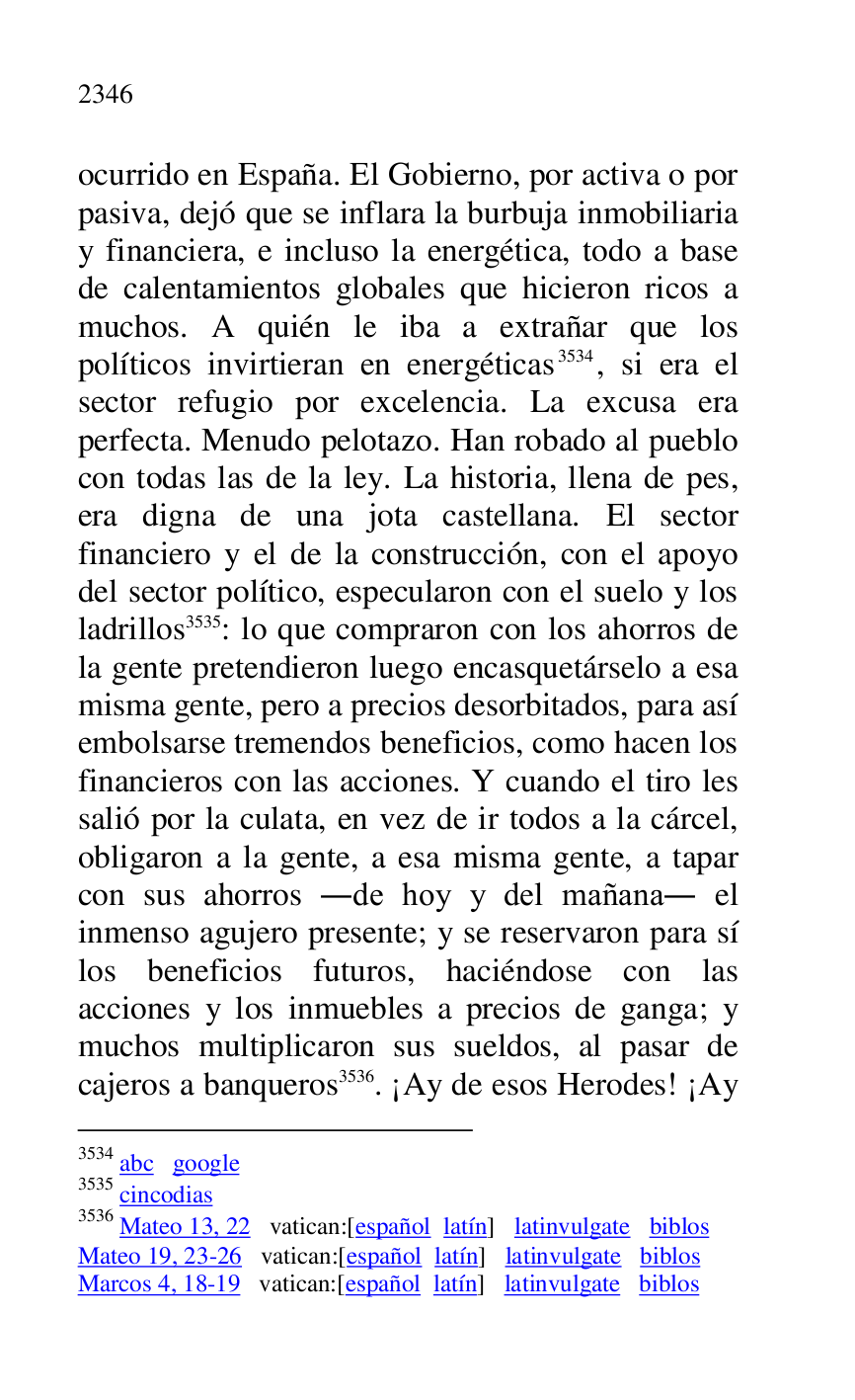
ocurrido en España. El Gobierno, por activa o por 
pasiva, dejó que se inflara la burbuja inmobiliaria 
y financiera, e incluso la energética, todo a base 
de calentamientos globales que hicieron ricos a 
muchos. A quién le iba a extrañar que los 
políticos invirtieran en energéticas 3534, si era el 
sector refugio por excelencia. La excusa era 
perfecta. Menudo pelotazo. Han robado al pueblo 
con todas las de la ley. La historia, llena de pes, 
era digna de una jota castellana. El sector 
financiero y el de la construcción, con el apoyo 
del sector político, especularon con el suelo y los 
ladrillos 3535: lo que compraron con los ahorros de 
la gente pretendieron luego encasquetárselo a esa 
misma gente, pero a precios desorbitados, para así 
embolsarse tremendos beneficios, como hacen los 
financieros con las acciones. Y cuando el tiro les 
salió por la culata, en vez de ir todos a la cárcel, 
obligaron a la gente, a esa misma gente, a tapar 
con sus ahorros .de hoy y del mañana. el 
inmenso agujero presente; y se reservaron para sí 
los beneficios futuros, haciéndose con las 
acciones y los inmuebles a precios de ganga; y 
muchos multiplicaron sus sueldos, al pasar de 
cajeros a banqueros 3536. ¡Ay de esos Herodes! ¡Ay 

3534 abc google 

3535 cincodias 

3536 Mateo 13, 22 vatican:[español latín] latinvulgate biblos 

Mateo 19, 23-26 vatican:[español latín] latinvulgate biblos 

Marcos 4, 18-19 vatican:[español latín] latinvulgate biblos 


