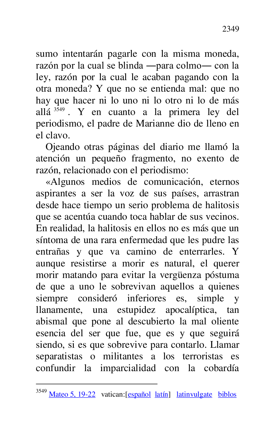 
sumo intentarán pagarle con la misma moneda, 
razón por la cual se blinda .para colmo. con la 
ley, razón por la cual le acaban pagando con la 
otra moneda? Y que no se entienda mal: que no 
hay que hacer ni lo uno ni lo otro ni lo de más 
allá 3549. Y en cuanto a la primera ley del 
periodismo, el padre de Marianne dio de lleno en 
el clavo. 

3549 Mateo 5, 19-22 vatican:[español latín] latinvulgate biblos 

Ojeando otras páginas del diario me llamó la 
atención un pequeño fragmento, no exento de 
razón, relacionado con el periodismo: 

«Algunos medios de comunicación, eternos 
aspirantes a ser la voz de sus países, arrastran 
desde hace tiempo un serio problema de halitosis 
que se acentúa cuando toca hablar de sus vecinos. 
En realidad, la halitosis en ellos no es más que un 
síntoma de una rara enfermedad que les pudre las 
entrañas y que va camino de enterrarles. Y 
aunque resistirse a morir es natural, el querer 
morir matando para evitar la vergüenza póstuma 
de que a uno le sobrevivan aquellos a quienes 
siempre consideró inferiores es, simple y 
llanamente, una estupidez apocalíptica, tan 
abismal que pone al descubierto la mal oliente 
esencia del ser que fue, que es y que seguirá 
siendo, si es que sobrevive para contarlo. Llamar 
separatistas o militantes a los terroristas es 
confundir la imparcialidad con la cobardía 


