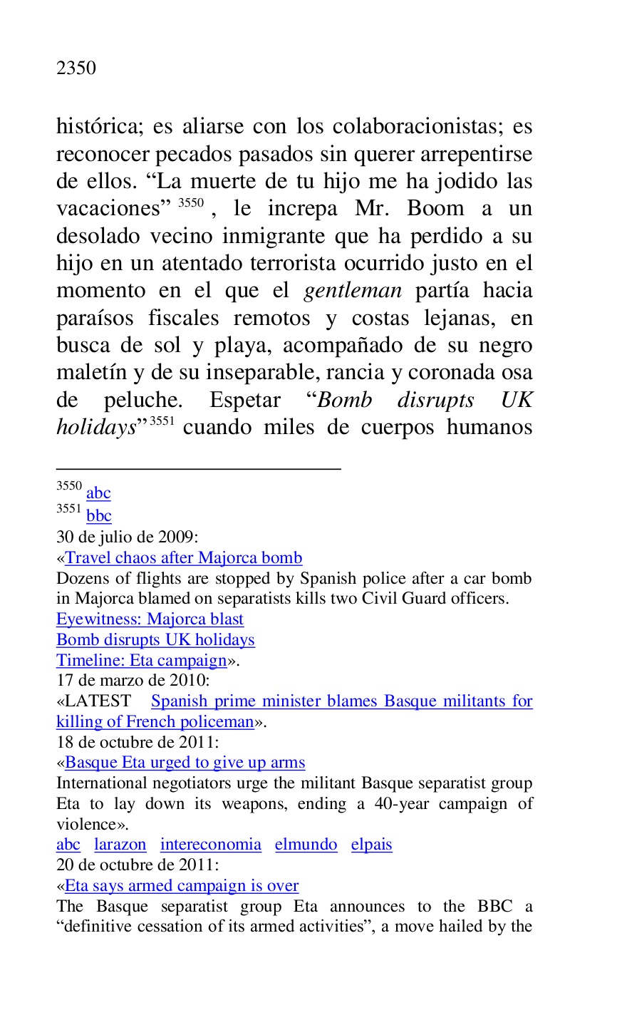 
histórica; es aliarse con los colaboracionistas; es 
reconocer pecados pasados sin querer arrepentirse 
de ellos. RLa muerte de tu hijo me ha jodido las 
vacacionesr 3550, le increpa Mr. Boom a un 
desolado vecino inmigrante que ha perdido a su 
hijo en un atentado terrorista ocurrido justo en el 
momento en el que el gentleman partía hacia 
paraísos fiscales remotos y costas lejanas, en 
busca de sol y playa, acompañado de su negro 
maletín y de su inseparable, rancia y coronada osa 
de peluche. Espetar RBomb disrupts UK 
holidaysr 3551 cuando miles de cuerpos humanos 

3550 abc 

3551 bbc 

30 de julio de 2009: 

«Travel chaos after Majorca bomb 

Dozens of flights are stopped by Spanish police after a car bomb 
in Majorca blamed on separatists kills two Civil Guard officers. 

Eyewitness: Majorca blast 
Bomb disrupts UK holidays 

Timeline: Eta campaign». 

17 de marzo de 2010: 

«LATEST Spanish prime minister blames Basque militants for 
killing of French policeman». 

18 de octubre de 2011: 

«Basque Eta urged to give up arms 

International negotiators urge the militant Basque separatist group 
Eta to lay down its weapons, ending a 40-year campaign of 
violence». 

abc larazon intereconomia elmundo elpais 

20 de octubre de 2011: 

«Eta says armed campaign is over 

The Basque separatist group Eta announces to the BBC a 
Rdefinitive cessation of its armed activitiesr, a move hailed by the 


