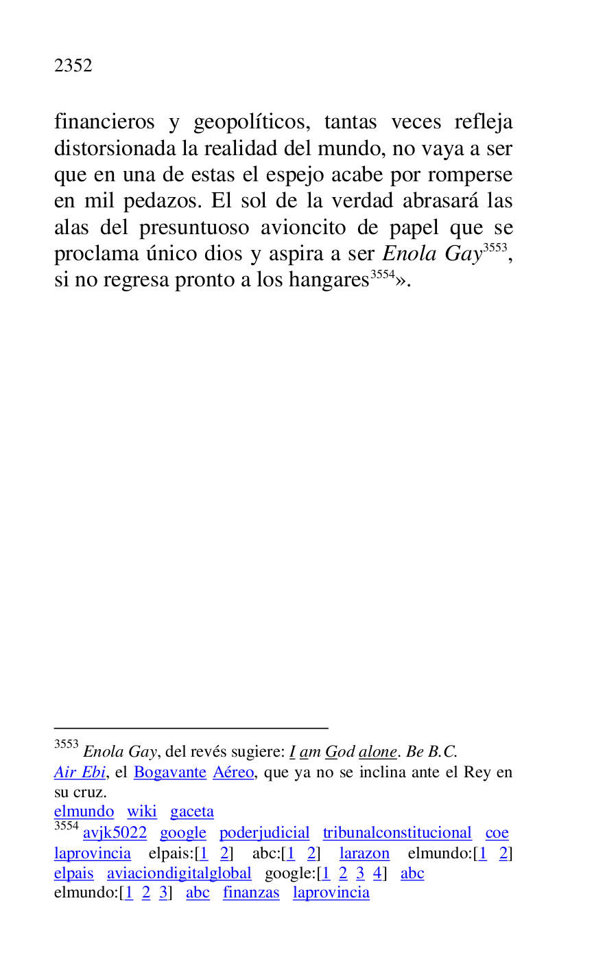 
financieros y geopolíticos, tantas veces refleja 
distorsionada la realidad del mundo, no vaya a ser 
que en una de estas el espejo acabe por romperse 
en mil pedazos. El sol de la verdad abrasará las 
alas del presuntuoso avioncito de papel que se 
proclama único dios y aspira a ser Enola Gay 3553, 
si no regresa pronto a los hangares 3554». 

3553 Enola Gay, del revés sugiere: I am God alone. Be B.C. 

Air Ebi, el Bogavante Aéreo, que ya no se inclina ante el Rey en 
su cruz. 

elmundo wiki gaceta 

3554 avjk5022 google poderjudicial tribunalconstitucional coe 
laprovincia elpais:[1 2] abc:[1 2] larazon elmundo:[1 2] 
elpais aviaciondigitalglobal google:[1 2 3 4] abc 

elmundo:[1 2 3] abc finanzas laprovincia 


