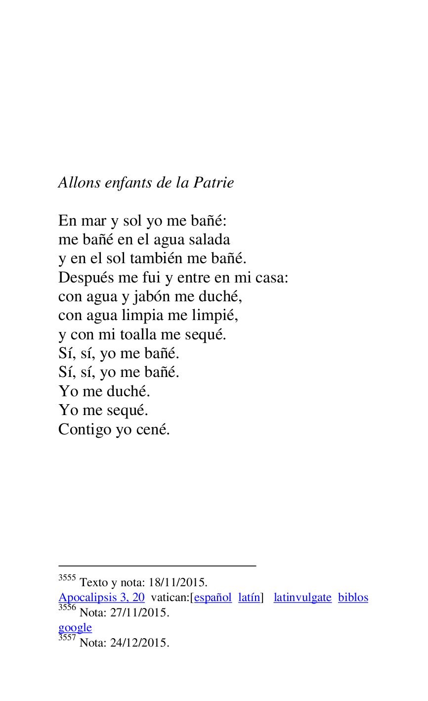 
 

 

 

 

 

Allons enfants de la Patrie 

 

En mar y sol yo me bañé: 

me bañé en el agua salada 

y en el sol también me bañé. 

Después me fui y entre en mi casa: 

con agua y jabón me duché, 

con agua limpia me limpié, 

y con mi toalla me sequé. 

Sí, sí, yo me bañé. 

Sí, sí, yo me bañé. 

Yo me duché. 

Yo me sequé. 

Contigo yo cené. 

3555 Texto y nota: 18/11/2015. 

Apocalipsis 3, 20 vatican:[español latín] latinvulgate biblos 

3556 Nota: 27/11/2015. 

google 

3557 Nota: 24/12/2015. 

 


