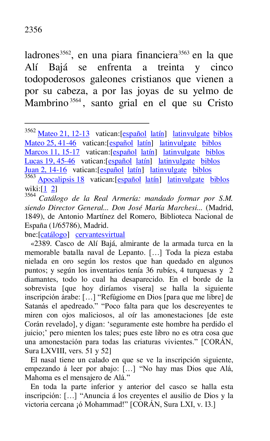 
ladrones 3562, en una piara financiera 3563 en la que 
Alí Bajá se enfrenta a treinta y cinco 
todopoderosos galeones cristianos que vienen a 
por su cabeza, a por las joyas de su yelmo de 
Mambrino 3564, santo grial en el que su Cristo 

3562 Mateo 21, 12-13 vatican:[español latín] latinvulgate biblos 

Mateo 25, 41-46 vatican:[español latín] latinvulgate biblos 

Marcos 11, 15-17 vatican:[español latín] latinvulgate biblos 

Lucas 19, 45-46 vatican:[español latín] latinvulgate biblos 

Juan 2, 14-16 vatican:[español latín] latinvulgate biblos 

3563 Apocalipsis 18 vatican:[español latín] latinvulgate biblos 

wiki:[1 2] 

3564 Catálogo de la Real Armería: mandado formar por S.M. 
siendo Director General... Don José María Marchesi... (Madrid, 
1849), de Antonio Martínez del Romero, Biblioteca Nacional de 
España (1/65786), Madrid. 

bne:[catálogo] cervantesvirtual 

 «2389. Casco de Alí Bajá, almirante de la armada turca en la memorable batalla naval de Lepanto. […] Toda la pieza estaba 
nielada en oro según los restos que han quedado en algunos 
puntos; y según los inventarios tenía 36 rubíes, 4 turquesas y 2 
diamantes, todo lo cual ha desaparecido. En el borde de la 
sobrevista [que hoy diríamos visera] se halla la siguiente 
inscripción árabe: […] RRefúgiome en Dios [para que me libre] de 
Satanás el apedreado.r RPoco falta para que los descreyentes te 
miren con ojos maliciosos, al oír las amonestaciones [de este 
Corán revelado], y digan: .seguramente este hombre ha perdido el 
juicio;' pero mienten los tales; pues este libro no es otra cosa que 
una amonestación para todas las criaturas vivientes.r [CORÁN, 
Sura LXVIII, vers. 51 y 52] 

 El nasal tiene un calado en que se ve la inscripción siguiente, 
empezando á leer por abajo: […] RNo hay mas Dios que Alá, 
Mahoma es el mensajero de Alá.r 

 En toda la parte inferior y anterior del casco se halla esta 
inscripción: […] RAnuncia á los creyentes el ausilio de Dios y la 
victoria cercana ¡ó Mohammad!r [CORÁN, Sura LXI, v. I3.] 

