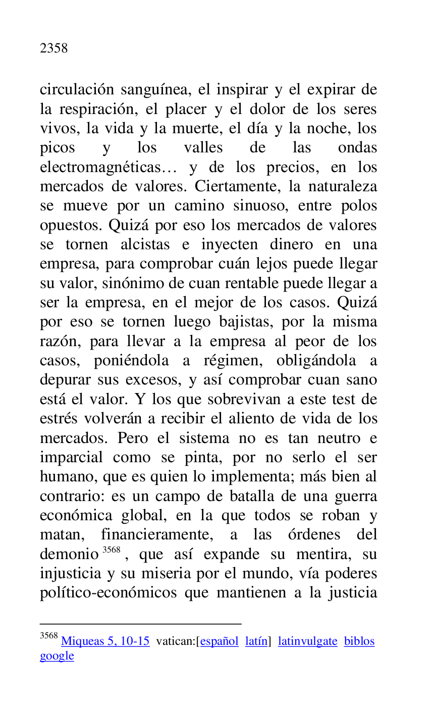
circulación sanguínea, el inspirar y el expirar de 
la respiración, el placer y el dolor de los seres 
vivos, la vida y la muerte, el día y la noche, los 
picos y los valles de las ondas 
electromagnéticas… y de los precios, en los 
mercados de valores. Ciertamente, la naturaleza 
se mueve por un camino sinuoso, entre polos 
opuestos. Quizá por eso los mercados de valores 
se tornen alcistas e inyecten dinero en una 
empresa, para comprobar cuán lejos puede llegar 
su valor, sinónimo de cuan rentable puede llegar a 
ser la empresa, en el mejor de los casos. Quizá 
por eso se tornen luego bajistas, por la misma 
razón, para llevar a la empresa al peor de los 
casos, poniéndola a régimen, obligándola a 
depurar sus excesos, y así comprobar cuan sano 
está el valor. Y los que sobrevivan a este test de 
estrés volverán a recibir el aliento de vida de los 
mercados. Pero el sistema no es tan neutro e 
imparcial como se pinta, por no serlo el ser 
humano, que es quien lo implementa; más bien al 
contrario: es un campo de batalla de una guerra 
económica global, en la que todos se roban y 
matan, financieramente, a las órdenes del 
demonio 3568, que así expande su mentira, su 
injusticia y su miseria por el mundo, vía poderes 
político-económicos que mantienen a la justicia 

3568 Miqueas 5, 10-15 vatican:[español latín] latinvulgate biblos 

google 



