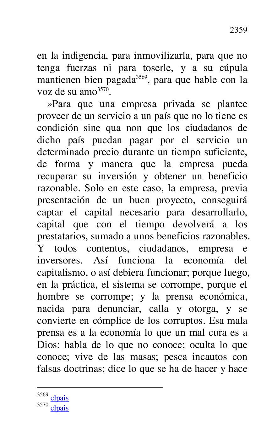 
en la indigencia, para inmovilizarla, para que no 
tenga fuerzas ni para toserle, y a su cúpula 
mantienen bien pagada 3569, para que hable con la 
voz de su amo 3570. 

3569 elpais 

3570 elpais 

»Para que una empresa privada se plantee 
proveer de un servicio a un país que no lo tiene es 
condición sine qua non que los ciudadanos de 
dicho país puedan pagar por el servicio un 
determinado precio durante un tiempo suficiente, 
de forma y manera que la empresa pueda 
recuperar su inversión y obtener un beneficio 
razonable. Solo en este caso, la empresa, previa 
presentación de un buen proyecto, conseguirá 
captar el capital necesario para desarrollarlo, 
capital que con el tiempo devolverá a los 
prestatarios, sumado a unos beneficios razonables. 
Y todos contentos, ciudadanos, empresa e 
inversores. Así funciona la economía del 
capitalismo, o así debiera funcionar; porque luego, 
en la práctica, el sistema se corrompe, porque el 
hombre se corrompe; y la prensa económica, 
nacida para denunciar, calla y otorga, y se 
convierte en cómplice de los corruptos. Esa mala 
prensa es a la economía lo que un mal cura es a 
Dios: habla de lo que no conoce; oculta lo que 
conoce; vive de las masas; pesca incautos con 
falsas doctrinas; dice lo que se ha de hacer y hace 


