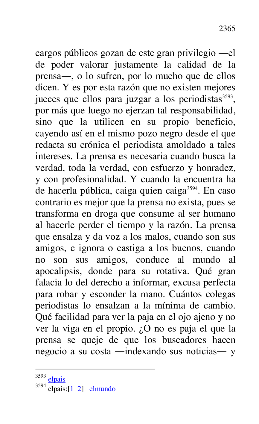 
cargos públicos gozan de este gran privilegio .el 
de poder valorar justamente la calidad de la 
prensa., o lo sufren, por lo mucho que de ellos 
dicen. Y es por esta razón que no existen mejores 
jueces que ellos para juzgar a los periodistas 3593, 
por más que luego no ejerzan tal responsabilidad, 
sino que la utilicen en su propio beneficio, 
cayendo así en el mismo pozo negro desde el que 
redacta su crónica el periodista amoldado a tales 
intereses. La prensa es necesaria cuando busca la 
verdad, toda la verdad, con esfuerzo y honradez, 
y con profesionalidad. Y cuando la encuentra ha 
de hacerla pública, caiga quien caiga 3594. En caso 
contrario es mejor que la prensa no exista, pues se 
transforma en droga que consume al ser humano 
al hacerle perder el tiempo y la razón. La prensa 
que ensalza y da voz a los malos, cuando son sus 
amigos, e ignora o castiga a los buenos, cuando 
no son sus amigos, conduce al mundo al 
apocalipsis, donde para su rotativa. Qué gran 
falacia lo del derecho a informar, excusa perfecta 
para robar y esconder la mano. Cuántos colegas 
periodistas lo ensalzan a la mínima de cambio. 
Qué facilidad para ver la paja en el ojo ajeno y no 
ver la viga en el propio. ¿O no es paja el que la 
prensa se queje de que los buscadores hacen 
negocio a su costa .indexando sus noticias. y 

3593 elpais 

3594 elpais:[1 2] elmundo 


