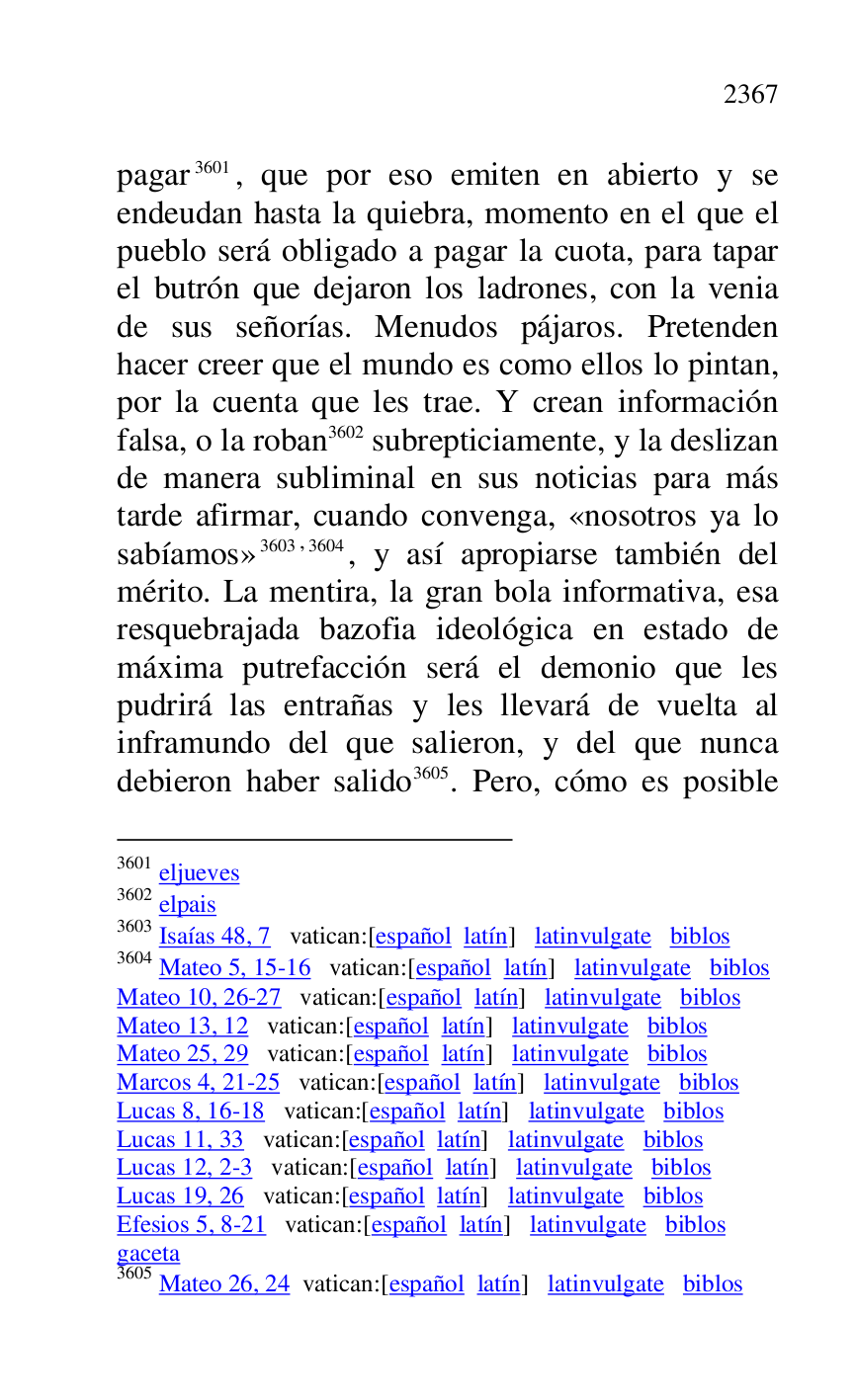 
pagar 3601, que por eso emiten en abierto y se 
endeudan hasta la quiebra, momento en el que el 
pueblo será obligado a pagar la cuota, para tapar 
el butrón que dejaron los ladrones, con la venia 
de sus señorías. Menudos pájaros. Pretenden 
hacer creer que el mundo es como ellos lo pintan, 
por la cuenta que les trae. Y crean información 
falsa, o la roban 3602 subrepticiamente, y la deslizan 
de manera subliminal en sus noticias para más 
tarde afirmar, cuando convenga, «nosotros ya lo 
sabíamos» 3603,3604, y así apropiarse también del 
mérito. La mentira, la gran bola informativa, esa 
resquebrajada bazofia ideológica en estado de 
máxima putrefacción será el demonio que les 
pudrirá las entrañas y les llevará de vuelta al 
inframundo del que salieron, y del que nunca 
debieron haber salido 3605. Pero, cómo es posible 

3601 eljueves 

3602 elpais 

3603 Isaías 48, 7 vatican:[español latín] latinvulgate biblos 

3604 Mateo 5, 15-16 vatican:[español latín] latinvulgate biblos 

Mateo 10, 26-27 vatican:[español latín] latinvulgate biblos 

Mateo 13, 12 vatican:[español latín] latinvulgate biblos 

Mateo 25, 29 vatican:[español latín] latinvulgate biblos 

Marcos 4, 21-25 vatican:[español latín] latinvulgate biblos 

Lucas 8, 16-18 vatican:[español latín] latinvulgate biblos 

Lucas 11, 33 vatican:[español latín] latinvulgate biblos 

Lucas 12, 2-3 vatican:[español latín] latinvulgate biblos 

Lucas 19, 26 vatican:[español latín] latinvulgate biblos 

Efesios 5, 8-21 vatican:[español latín] latinvulgate biblos 

gaceta 

3605 Mateo 26, 24 vatican:[español latín] latinvulgate biblos 


