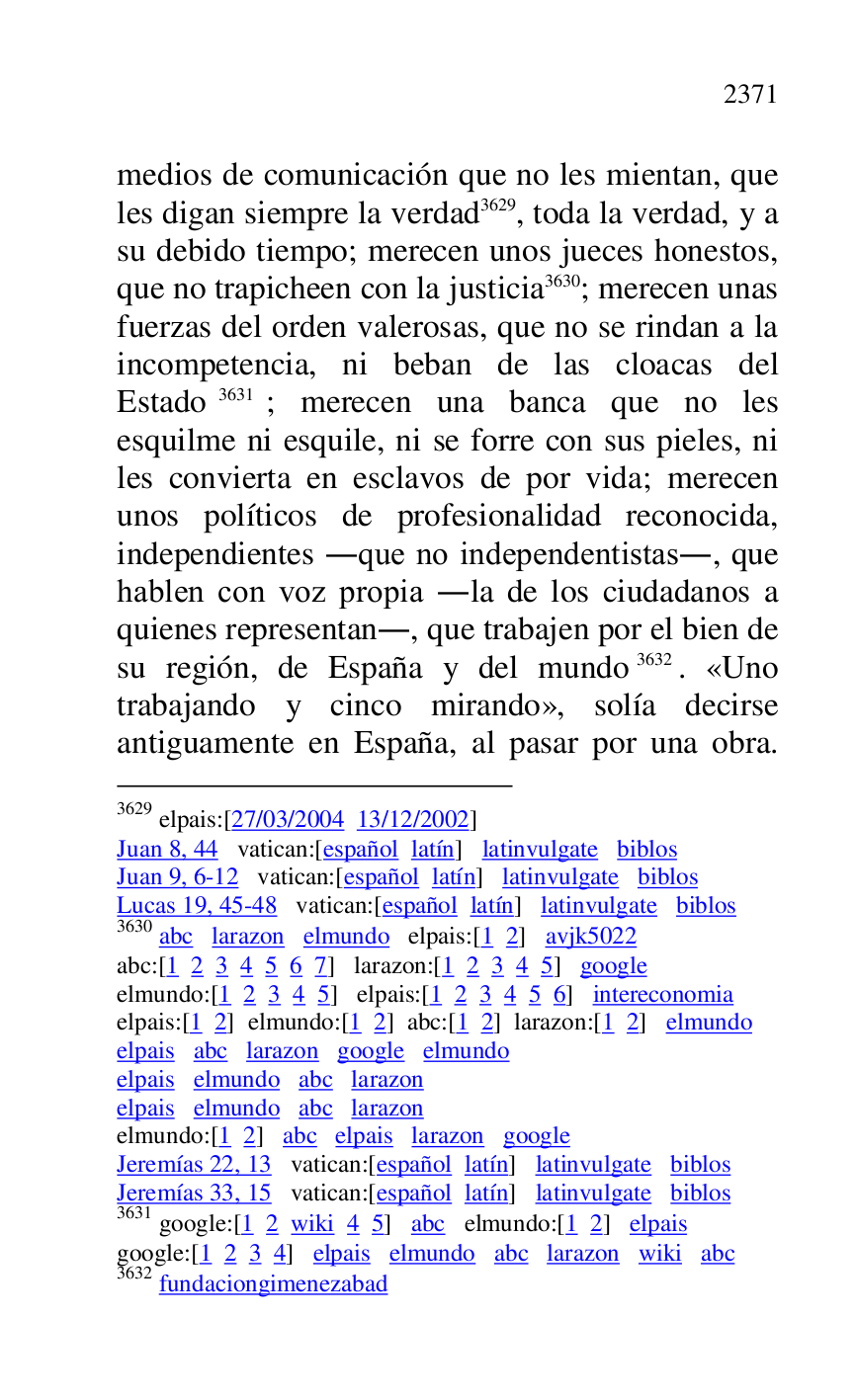 
medios de comunicación que no les mientan, que 
les digan siempre la verdad 3629, toda la verdad, y a 
su debido tiempo; merecen unos jueces honestos, 
que no trapicheen con la justicia 3630; merecen unas 
fuerzas del orden valerosas, que no se rindan a la 
incompetencia, ni beban de las cloacas del 
Estado 3631; merecen una banca que no les 
esquilme ni esquile, ni se forre con sus pieles, ni 
les convierta en esclavos de por vida; merecen 
unos políticos de profesionalidad reconocida, 
independientes .que no independentistas., que 
hablen con voz propia .la de los ciudadanos a 
quienes representan., que trabajen por el bien de 
su región, de España y del mundo 3632. «Uno 
trabajando y cinco mirando», solía decirse 
antiguamente en España, al pasar por una obra. 

3629 elpais:[27/03/2004 13/12/2002] 

Juan 8, 44 vatican:[español latín] latinvulgate biblos 

Juan 9, 6-12 vatican:[español latín] latinvulgate biblos 

Lucas 19, 45-48 vatican:[español latín] latinvulgate biblos 

3630 abc larazon elmundo elpais:[1 2] avjk5022 
abc:[1 2 3 4 5 6 7] larazon:[1 2 3 4 5] google 

elmundo:[1 2 3 4 5] elpais:[1 2 3 4 5 6] intereconomia 

elpais:[1 2] elmundo:[1 2] abc:[1 2] larazon:[1 2] elmundo 

elpais abc larazon google elmundo 

elpais elmundo abc larazon 

elpais elmundo abc larazon 

elmundo:[1 2] abc elpais larazon google 

Jeremías 22, 13 vatican:[español latín] latinvulgate biblos 

Jeremías 33, 15 vatican:[español latín] latinvulgate biblos 

3631 google:[1 2 wiki 4 5] abc elmundo:[1 2] elpais 

google:[1 2 3 4] elpais elmundo abc larazon wiki abc 

3632 fundaciongimenezabad 


