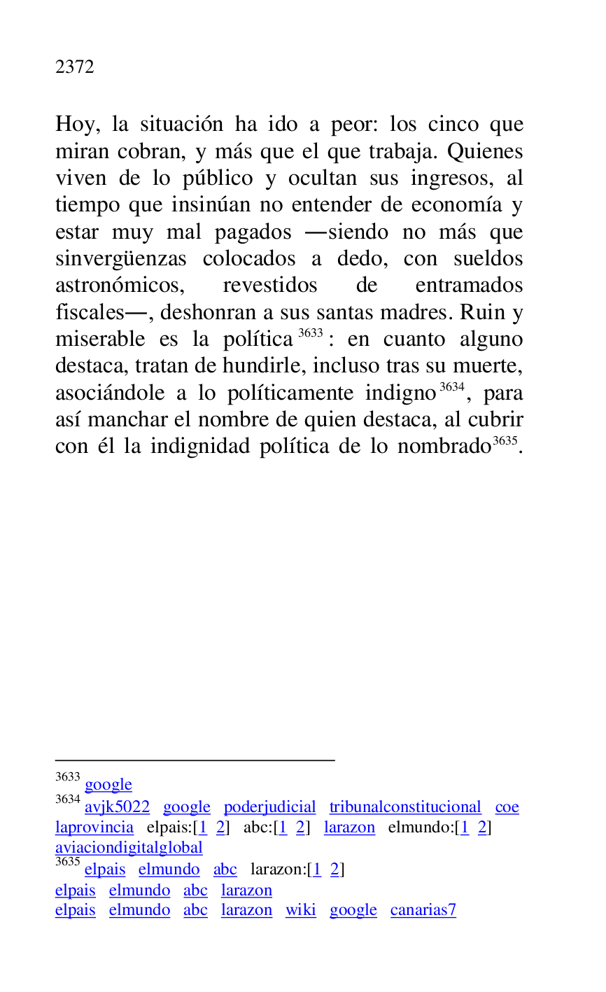
Hoy, la situación ha ido a peor: los cinco que 
miran cobran, y más que el que trabaja. Quienes 
viven de lo público y ocultan sus ingresos, al 
tiempo que insinúan no entender de economía y 
estar muy mal pagados .siendo no más que 
sinvergüenzas colocados a dedo, con sueldos 
astronómicos, revestidos de entramados 
fiscales., deshonran a sus santas madres. Ruin y 
miserable es la política 3633: en cuanto alguno 
destaca, tratan de hundirle, incluso tras su muerte, 
asociándole a lo políticamente indigno 3634, para 
así manchar el nombre de quien destaca, al cubrir 
con él la indignidad política de lo nombrado 3635.

3633 google 

3634 avjk5022 google poderjudicial tribunalconstitucional coe 
laprovincia elpais:[1 2] abc:[1 2] larazon elmundo:[1 2] 

aviaciondigitalglobal 

3635 elpais elmundo abc larazon:[1 2] 

elpais elmundo abc larazon 

elpais elmundo abc larazon wiki google canarias7 


