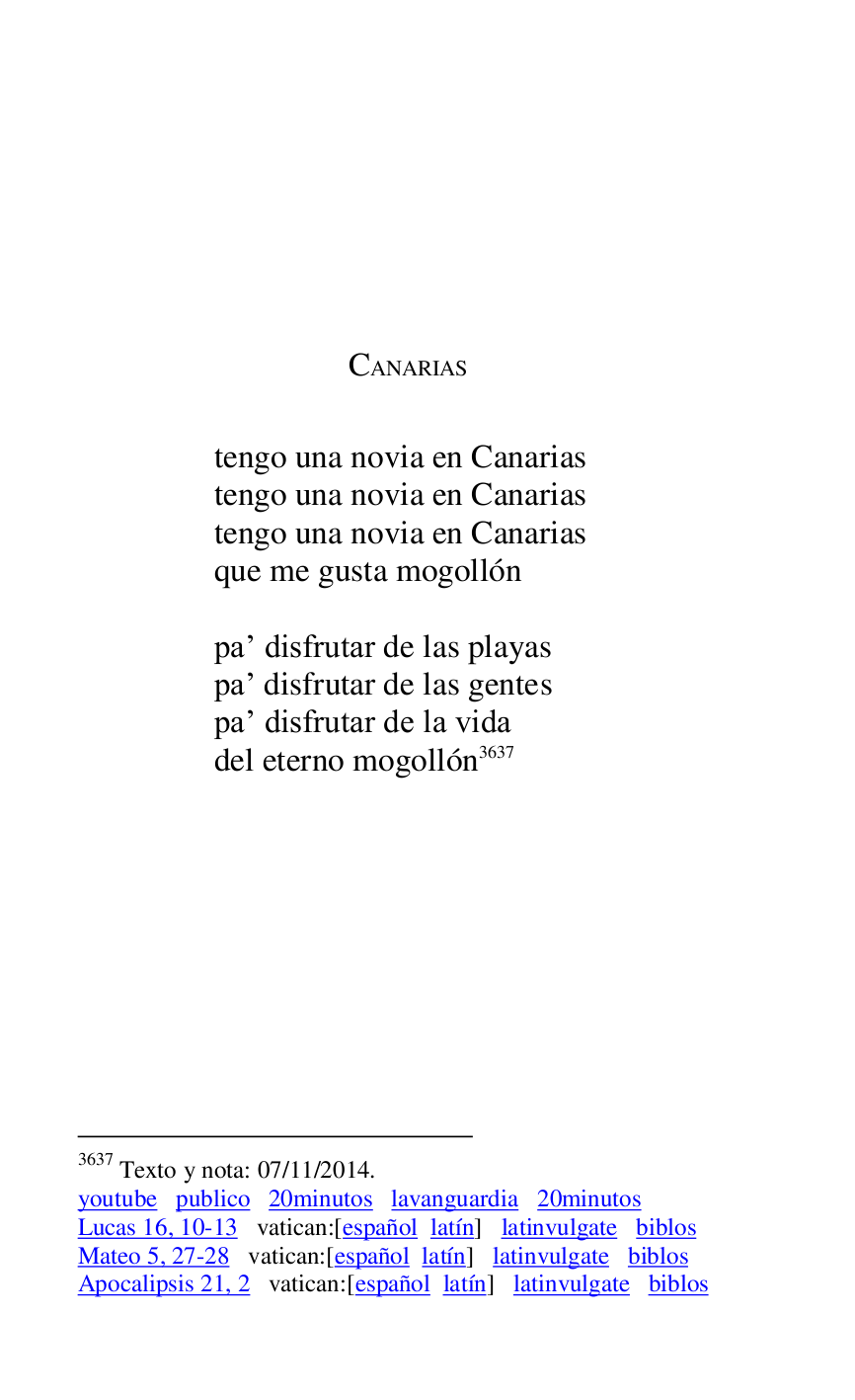 
 

 

 

 

CANARIAS 

 

tengo una novia en Canarias 

tengo una novia en Canarias 

tengo una novia en Canarias 

que me gusta mogollón 

 

par disfrutar de las playas 

par disfrutar de las gentes 

par disfrutar de la vida 

del eterno mogollón 3637 

3637 Texto y nota: 07/11/2014. 

youtube publico 20minutos lavanguardia 20minutos 

Lucas 16, 10-13 vatican:[español latín] latinvulgate biblos 

Mateo 5, 27-28 vatican:[español latín] latinvulgate biblos 

Apocalipsis 21, 2 vatican:[español latín] latinvulgate biblos 

 


