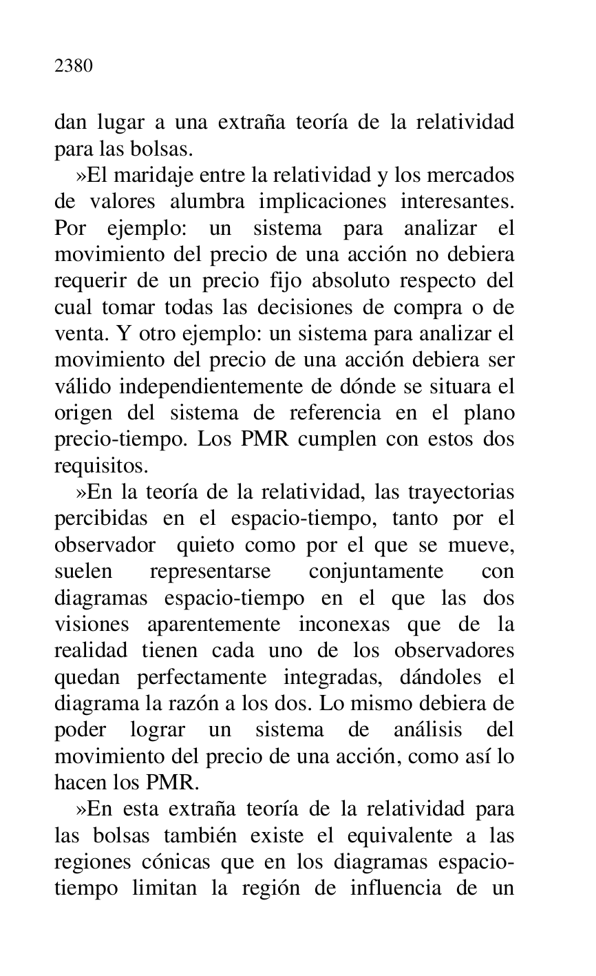 
dan lugar a una extraña teoría de la relatividad 
para las bolsas. 

»El maridaje entre la relatividad y los mercados 
de valores alumbra implicaciones interesantes. 
Por ejemplo: un sistema para analizar el 
movimiento del precio de una acción no debiera 
requerir de un precio fijo absoluto respecto del 
cual tomar todas las decisiones de compra o de 
venta. Y otro ejemplo: un sistema para analizar el 
movimiento del precio de una acción debiera ser 
válido independientemente de dónde se situara el 
origen del sistema de referencia en el plano 
precio-tiempo. Los PMR cumplen con estos dos 
requisitos. 

»En la teoría de la relatividad, las trayectorias 
percibidas en el espacio-tiempo, tanto por el 
observador quieto como por el que se mueve, 
suelen representarse conjuntamente con 
diagramas espacio-tiempo en el que las dos 
visiones aparentemente inconexas que de la 
realidad tienen cada uno de los observadores 
quedan perfectamente integradas, dándoles el 
diagrama la razón a los dos. Lo mismo debiera de 
poder lograr un sistema de análisis del 
movimiento del precio de una acción, como así lo 
hacen los PMR. 

»En esta extraña teoría de la relatividad para 
las bolsas también existe el equivalente a las 
regiones cónicas que en los diagramas espacio-
tiempo limitan la región de influencia de un 


