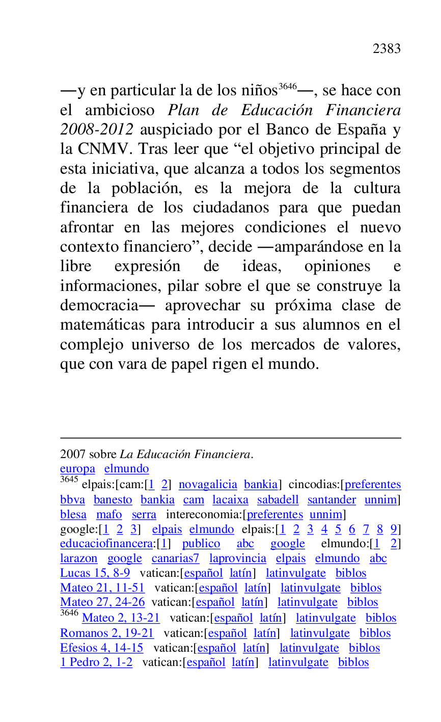 
2007 sobre La Educación Financiera. 

europa elmundo 

3645 elpais:[cam:[1 2] novagalicia bankia] cincodias:[preferentes 
bbva banesto bankia cam lacaixa sabadell santander unnim] 
blesa mafo serra intereconomia:[preferentes unnim] 

google:[1 2 3] elpais elmundo elpais:[1 2 3 4 5 6 7 8 9] 
educaciofinancera:[1] publico abc google elmundo:[1 2] 
larazon google canarias7 laprovincia elpais elmundo abc 
Lucas 15, 8-9 vatican:[español latín] latinvulgate biblos 

Mateo 21, 11-51 vatican:[español latín] latinvulgate biblos 

Mateo 27, 24-26 vatican:[español latín] latinvulgate biblos 

3646 Mateo 2, 13-21 vatican:[español latín] latinvulgate biblos 

Romanos 2, 19-21 vatican:[español latín] latinvulgate biblos 

Efesios 4, 14-15 vatican:[español latín] latinvulgate biblos 

1 Pedro 2, 1-2 vatican:[español latín] latinvulgate biblos 

.y en particular la de los niños 3646., se hace con 
el ambicioso Plan de Educación Financiera 
2008-2012 auspiciado por el Banco de España y 
la CNMV. Tras leer que Rel objetivo principal de 
esta iniciativa, que alcanza a todos los segmentos 
de la población, es la mejora de la cultura 
financiera de los ciudadanos para que puedan 
afrontar en las mejores condiciones el nuevo 
contexto financieror, decide .amparándose en la 
libre expresión de ideas, opiniones e 
informaciones, pilar sobre el que se construye la 
democracia. aprovechar su próxima clase de 
matemáticas para introducir a sus alumnos en el 
complejo universo de los mercados de valores, 
que con vara de papel rigen el mundo. 


