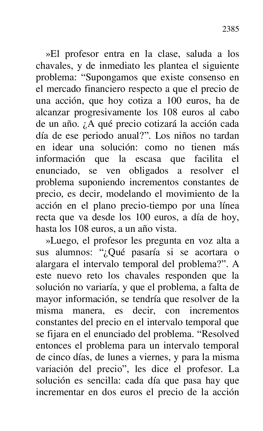 
»El profesor entra en la clase, saluda a los 
chavales, y de inmediato les plantea el siguiente 
problema: RSupongamos que existe consenso en 
el mercado financiero respecto a que el precio de 
una acción, que hoy cotiza a 100 euros, ha de 
alcanzar progresivamente los 108 euros al cabo 
de un año. ¿A qué precio cotizará la acción cada 
día de ese periodo anual?r. Los niños no tardan 
en idear una solución: como no tienen más 
información que la escasa que facilita el 
enunciado, se ven obligados a resolver el 
problema suponiendo incrementos constantes de 
precio, es decir, modelando el movimiento de la 
acción en el plano precio-tiempo por una línea 
recta que va desde los 100 euros, a día de hoy, 
hasta los 108 euros, a un año vista. 

»Luego, el profesor les pregunta en voz alta a 
sus alumnos: R¿Qué pasaría si se acortara o 
alargara el intervalo temporal del problema?r. A 
este nuevo reto los chavales responden que la 
solución no variaría, y que el problema, a falta de 
mayor información, se tendría que resolver de la 
misma manera, es decir, con incrementos 
constantes del precio en el intervalo temporal que 
se fijara en el enunciado del problema. RResolved 
entonces el problema para un intervalo temporal 
de cinco días, de lunes a viernes, y para la misma 
variación del precior, les dice el profesor. La 
solución es sencilla: cada día que pasa hay que 
incrementar en dos euros el precio de la acción 


