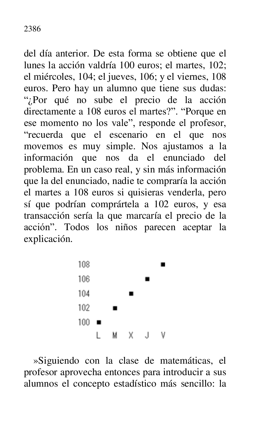 
del día anterior. De esta forma se obtiene que el 
lunes la acción valdría 100 euros; el martes, 102; 
el miércoles, 104; el jueves, 106; y el viernes, 108 
euros. Pero hay un alumno que tiene sus dudas: 
R¿Por qué no sube el precio de la acción 
directamente a 108 euros el martes?r. RPorque en 
ese momento no los valer, responde el profesor, 
Rrecuerda que el escenario en el que nos 
movemos es muy simple. Nos ajustamos a la 
información que nos da el enunciado del 
problema. En un caso real, y sin más información 
que la del enunciado, nadie te compraría la acción 
el martes a 108 euros si quisieras venderla, pero 
sí que podrían comprártela a 102 euros, y esa 
transacción sería la que marcaría el precio de la 
acciónr. Todos los niños parecen aceptar la 
explicación. 

 

 

 

»Siguiendo con la clase de matemáticas, el 
profesor aprovecha entonces para introducir a sus 
alumnos el concepto estadístico más sencillo: la 


