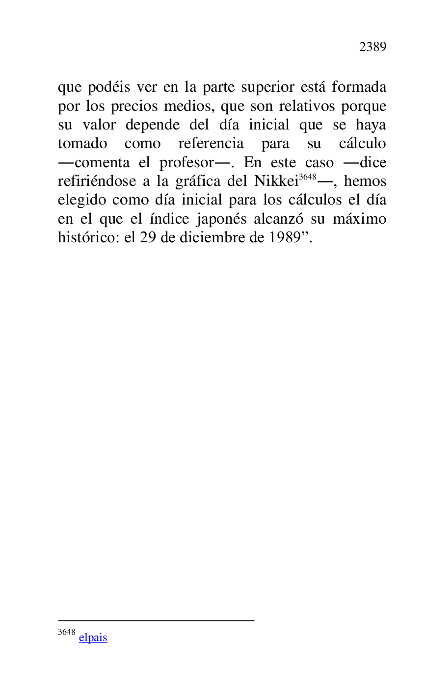 
que podéis ver en la parte superior está formada 
por los precios medios, que son relativos porque 
su valor depende del día inicial que se haya 
tomado como referencia para su cálculo 
.comenta el profesor.. En este caso .dice 
refiriéndose a la gráfica del Nikkei 3648., hemos 
elegido como día inicial para los cálculos el día 
en el que el índice japonés alcanzó su máximo 
histórico: el 29 de diciembre de 1989r. 

3648 elpais 

 


