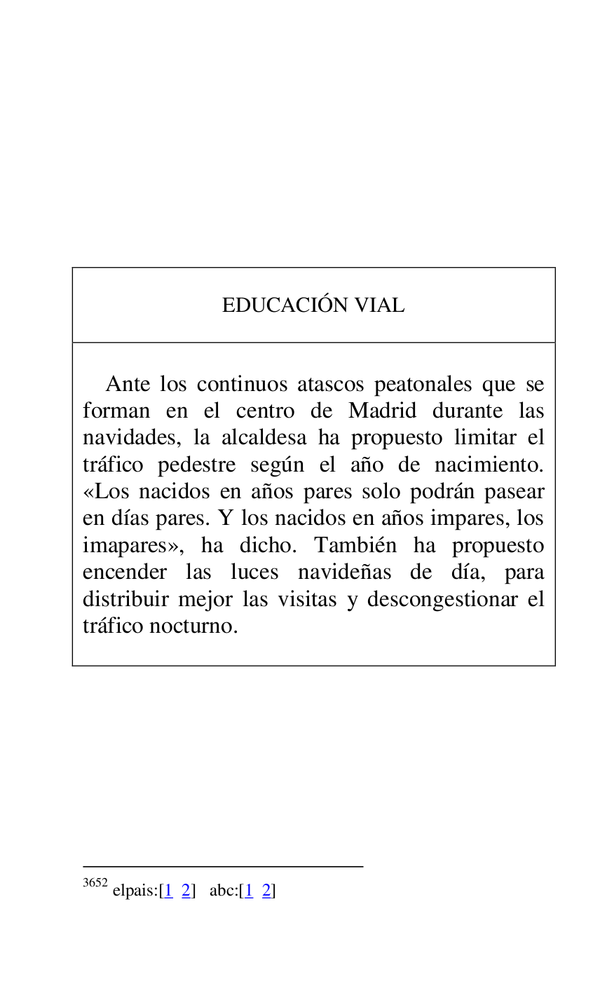 
 

 

 

 

 

 

 

 

EDUCACIÓN VIAL 

 

 

Ante los continuos atascos peatonales que se 
forman en el centro de Madrid durante las 
navidades, la alcaldesa ha propuesto limitar el 
tráfico pedestre según el año de nacimiento. 
«Los nacidos en años pares solo podrán pasear 
en días pares. Y los nacidos en años impares, los 
imapares», ha dicho. También ha propuesto 
encender las luces navideñas de día, para 
distribuir mejor las visitas y descongestionar el 
tráfico nocturno. 

 



3652 elpais:[1 2] abc:[1 2] 

 

 

 


