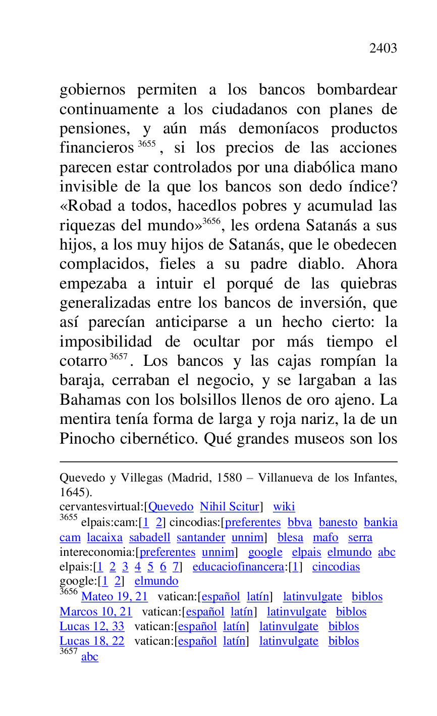
Quevedo y Villegas (Madrid, 1580 R Villanueva de los Infantes, 
1645). 

cervantesvirtual:[Quevedo Nihil Scitur] wiki 

3655 elpais:cam:[1 2] cincodias:[preferentes bbva banesto bankia 
cam lacaixa sabadell santander unnim] blesa mafo serra 

intereconomia:[preferentes unnim] google elpais elmundo abc 

elpais:[1 2 3 4 5 6 7] educaciofinancera:[1] cincodias 

google:[1 2] elmundo 

3656 Mateo 19, 21 vatican:[español latín] latinvulgate biblos 

Marcos 10, 21 vatican:[español latín] latinvulgate biblos 

Lucas 12, 33 vatican:[español latín] latinvulgate biblos 

Lucas 18, 22 vatican:[español latín] latinvulgate biblos 

3657 abc 

gobiernos permiten a los bancos bombardear 
continuamente a los ciudadanos con planes de 
pensiones, y aún más demoníacos productos 
financieros 3655, si los precios de las acciones 
parecen estar controlados por una diabólica mano 
invisible de la que los bancos son dedo índice? 
«Robad a todos, hacedlos pobres y acumulad las 
riquezas del mundo» 3656, les ordena Satanás a sus 
hijos, a los muy hijos de Satanás, que le obedecen 
complacidos, fieles a su padre diablo. Ahora 
empezaba a intuir el porqué de las quiebras 
generalizadas entre los bancos de inversión, que 
así parecían anticiparse a un hecho cierto: la 
imposibilidad de ocultar por más tiempo el 
cotarro 3657. Los bancos y las cajas rompían la 
baraja, cerraban el negocio, y se largaban a las 
Bahamas con los bolsillos llenos de oro ajeno. La 
mentira tenía forma de larga y roja nariz, la de un 
Pinocho cibernético. Qué grandes museos son los 


