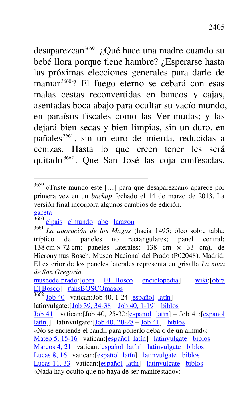 
desaparezcan 3659. ¿Qué hace una madre cuando su 
bebé llora porque tiene hambre? ¿Esperarse hasta 
las próximas elecciones generales para darle de 
mamar 3660? El fuego eterno se cebará con esas 
malas cestas reconvertidas en bancos y cajas, 
asentadas boca abajo para ocultar su vacío mundo, 
en paraísos fiscales como las Ver-mudas; y las 
dejará bien secas y bien limpias, sin un duro, en 
pañales 3661, sin un euro de mierda, reducidas a 
cenizas. Hasta lo que creen tener les será 
quitado 3662. Que San José las coja confesadas.

3659 «Triste mundo este […] para que desaparezcan» aparece por 
primera vez en un backup fechado el 14 de marzo de 2013. La 
versión final incorpora algunos cambios de edición. 

gaceta 

3660 elpais elmundo abc larazon 

3661 La adoración de los Magos (hacia 1495; óleo sobre tabla; 
tríptico de paneles no rectangulares; panel central: 
138 cm × 72 cm; paneles laterales: 138 cm × 33 cm), de 
Hieronymus Bosch, Museo Nacional del Prado (P02048), Madrid. El exterior de los paneles laterales representa en grisalla La misa 
de San Gregorio. 

museodelprado:[obra El Bosco enciclopedia] wiki:[obra 
El Bosco] #ahsBOSCOmagos 

3662 Job 40 vatican:Job 40, 1-24:[español latín] 

latinvulgate:[Job 39, 34-38 R Job 40, 1-19] biblos 

Job 41 vatican:[Job 40, 25-32:[español latín] R Job 41:[español 
latín]] latinvulgate:[Job 40, 20-28 R Job 41] biblos 

«No se enciende el candil para ponerlo debajo de un almud»: 

Mateo 5, 15-16 vatican:[español latín] latinvulgate biblos 

Marcos 4, 21 vatican:[español latín] latinvulgate biblos 

Lucas 8, 16 vatican:[español latín] latinvulgate biblos 

Lucas 11, 33 vatican:[español latín] latinvulgate biblos 

«Nada hay oculto que no haya de ser manifestado»: 


