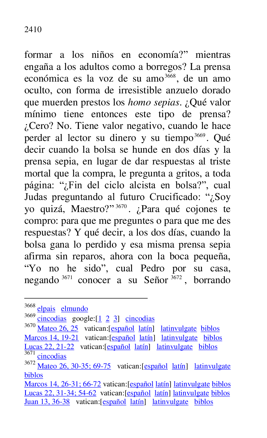 
formar a los niños en economía?r mientras 
engaña a los adultos como a borregos? La prensa 
económica es la voz de su amo 3668, de un amo 
oculto, con forma de irresistible anzuelo dorado 
que muerden prestos los homo sepias. ¿Qué valor 
mínimo tiene entonces este tipo de prensa? 
¿Cero? No. Tiene valor negativo, cuando le hace 
perder al lector su dinero y su tiempo 3669. Qué 
decir cuando la bolsa se hunde en dos días y la 
prensa sepia, en lugar de dar respuestas al triste 
mortal que la compra, le pregunta a gritos, a toda 
página: R¿Fin del ciclo alcista en bolsa?r, cual 
Judas preguntando al futuro Crucificado: R¿Soy 
yo quizá, Maestro?r 3670. ¿Para qué cojones te 
compro: para que me preguntes o para que me des 
respuestas? Y qué decir, a los dos días, cuando la 
bolsa gana lo perdido y esa misma prensa sepia 
afirma sin reparos, ahora con la boca pequeña, 
RYo no he sidor, cual Pedro por su casa, 
negando 3671 conocer a su Señor 3672, borrando 

3668 elpais elmundo 

3669 cincodias google:[1 2 3] cincodias 

3670 Mateo 26, 25 vatican:[español latín] latinvulgate biblos 

Marcos 14, 19-21 vatican:[español latín] latinvulgate biblos 

Lucas 22, 21-22 vatican:[español latín] latinvulgate biblos 

3671 cincodias 

3672 Mateo 26, 30-35; 69-75 vatican:[español latín] latinvulgate 
biblos 

Marcos 14, 26-31; 66-72 vatican:[español latín] latinvulgate biblos 

Lucas 22, 31-34; 54-62 vatican:[español latín] latinvulgate biblos 

Juan 13, 36-38 vatican:[español latín] latinvulgate biblos 


