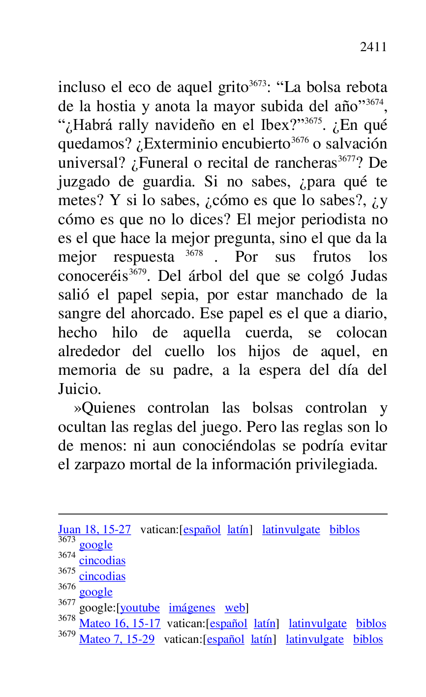 
Juan 18, 15-27 vatican:[español latín] latinvulgate biblos 

3673 google 

3674 cincodias 

3675 cincodias 

3676 google 

3677 google:[youtube imágenes web] 

3678 Mateo 16, 15-17 vatican:[español latín] latinvulgate biblos 

3679 Mateo 7, 15-29 vatican:[español latín] latinvulgate biblos 

incluso el eco de aquel grito 3673: RLa bolsa rebota 
de la hostia y anota la mayor subida del añor 3674, 
R¿Habrá rally navideño en el Ibex?r 3675. ¿En qué 
quedamos? ¿Exterminio encubierto 3676 o salvación 
universal? ¿Funeral o recital de rancheras 3677? De 
juzgado de guardia. Si no sabes, ¿para qué te 
metes? Y si lo sabes, ¿cómo es que lo sabes?, ¿y 
cómo es que no lo dices? El mejor periodista no 
es el que hace la mejor pregunta, sino el que da la 
mejor respuesta 3678. Por sus frutos los 
conoceréis 3679. Del árbol del que se colgó Judas 
salió el papel sepia, por estar manchado de la 
sangre del ahorcado. Ese papel es el que a diario, 
hecho hilo de aquella cuerda, se colocan 
alrededor del cuello los hijos de aquel, en 
memoria de su padre, a la espera del día del 
Juicio. 

»Quienes controlan las bolsas controlan y 
ocultan las reglas del juego. Pero las reglas son lo 
de menos: ni aun conociéndolas se podría evitar 
el zarpazo mortal de la información privilegiada. 


