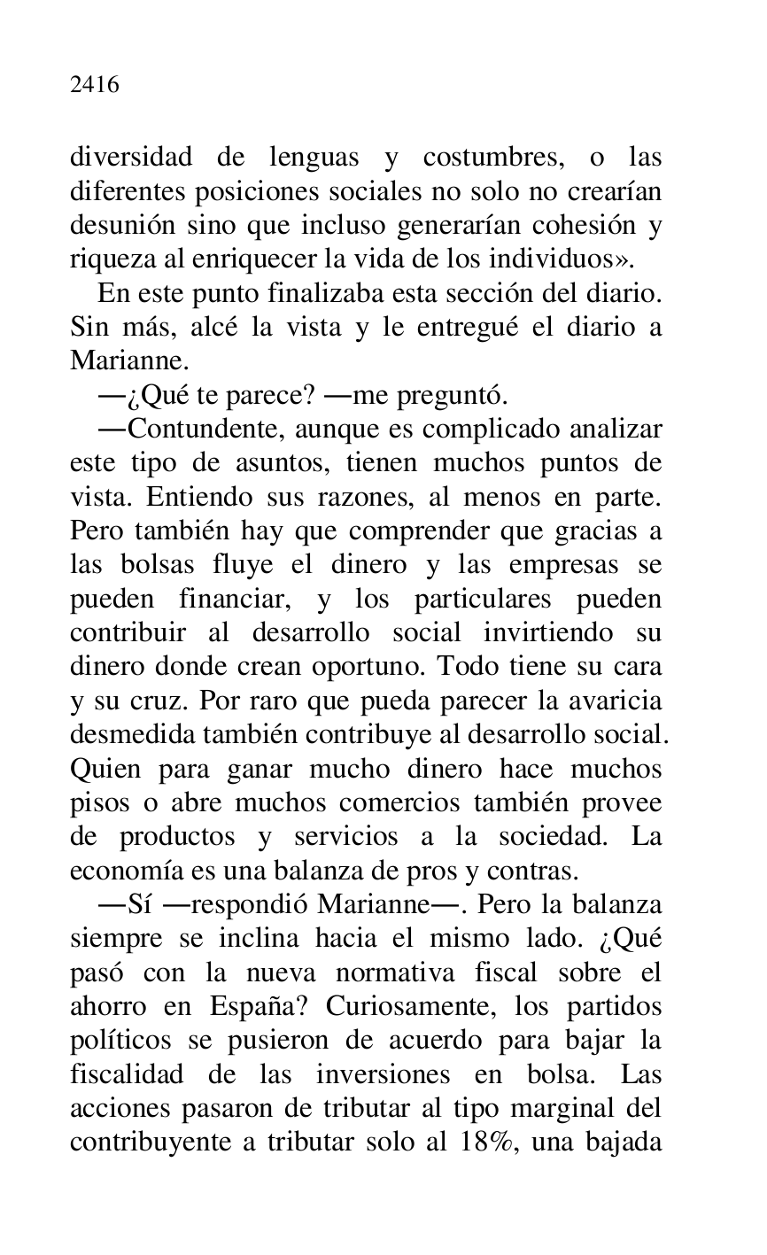 
diversidad de lenguas y costumbres, o las 
diferentes posiciones sociales no solo no crearían 
desunión sino que incluso generarían cohesión y 
riqueza al enriquecer la vida de los individuos». 

En este punto finalizaba esta sección del diario. 
Sin más, alcé la vista y le entregué el diario a 
Marianne. 

.¿Qué te parece? .me preguntó. 

.Contundente, aunque es complicado analizar 
este tipo de asuntos, tienen muchos puntos de 
vista. Entiendo sus razones, al menos en parte. 
Pero también hay que comprender que gracias a 
las bolsas fluye el dinero y las empresas se 
pueden financiar, y los particulares pueden 
contribuir al desarrollo social invirtiendo su 
dinero donde crean oportuno. Todo tiene su cara 
y su cruz. Por raro que pueda parecer la avaricia 
desmedida también contribuye al desarrollo social. 
Quien para ganar mucho dinero hace muchos 
pisos o abre muchos comercios también provee 
de productos y servicios a la sociedad. La 
economía es una balanza de pros y contras. 

.Sí .respondió Marianne.. Pero la balanza 
siempre se inclina hacia el mismo lado. ¿Qué 
pasó con la nueva normativa fiscal sobre el 
ahorro en España? Curiosamente, los partidos 
políticos se pusieron de acuerdo para bajar la 
fiscalidad de las inversiones en bolsa. Las 
acciones pasaron de tributar al tipo marginal del 
contribuyente a tributar solo al 18%, una bajada 


