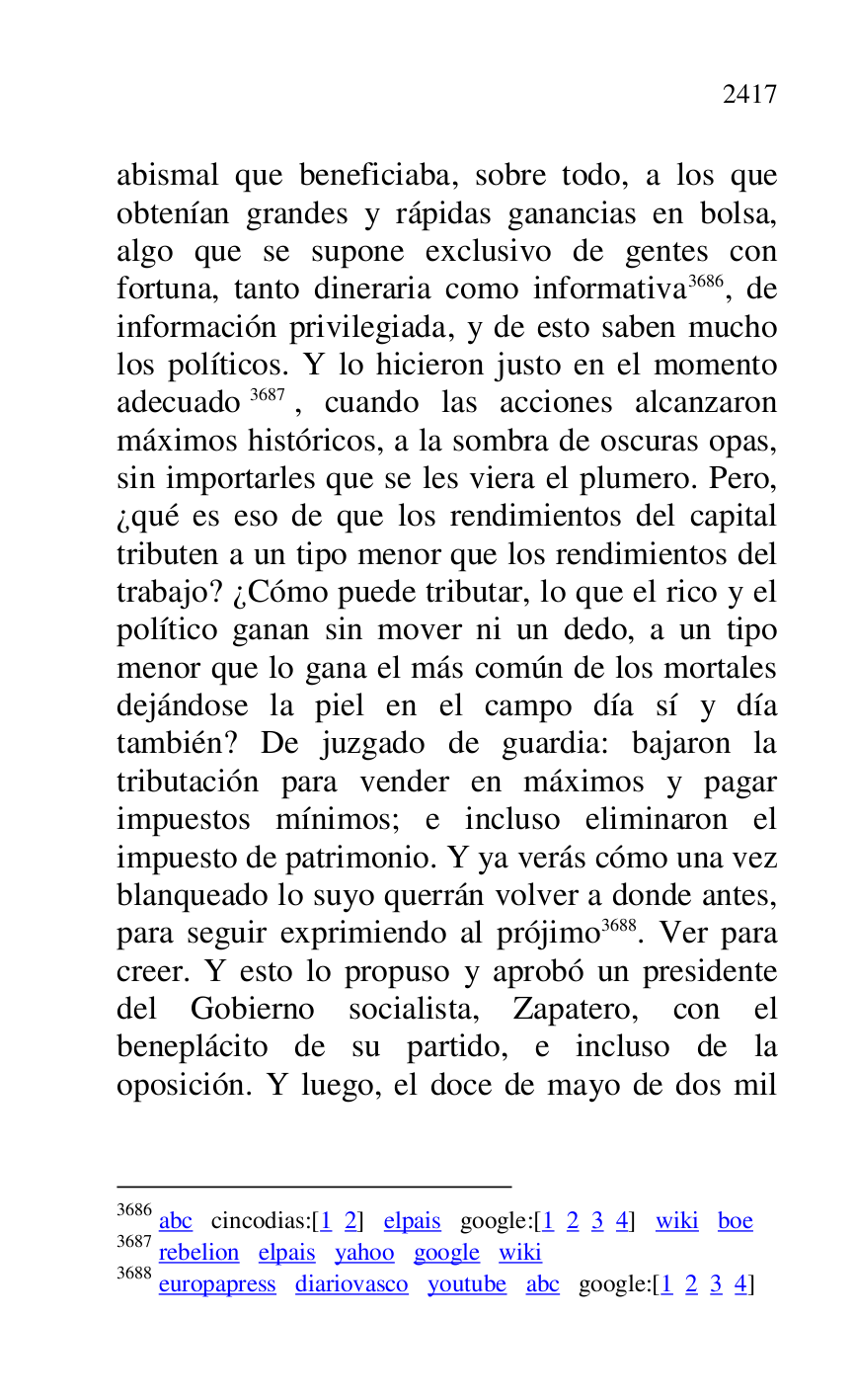 
abismal que beneficiaba, sobre todo, a los que 
obtenían grandes y rápidas ganancias en bolsa, 
algo que se supone exclusivo de gentes con 
fortuna, tanto dineraria como informativa 3686, de 
información privilegiada, y de esto saben mucho 
los políticos. Y lo hicieron justo en el momento 
adecuado 3687, cuando las acciones alcanzaron 
máximos históricos, a la sombra de oscuras opas, 
sin importarles que se les viera el plumero. Pero, 
¿qué es eso de que los rendimientos del capital 
tributen a un tipo menor que los rendimientos del 
trabajo? ¿Cómo puede tributar, lo que el rico y el 
político ganan sin mover ni un dedo, a un tipo 
menor que lo gana el más común de los mortales 
dejándose la piel en el campo día sí y día 
también? De juzgado de guardia: bajaron la 
tributación para vender en máximos y pagar 
impuestos mínimos; e incluso eliminaron el 
impuesto de patrimonio. Y ya verás cómo una vez 
blanqueado lo suyo querrán volver a donde antes, 
para seguir exprimiendo al prójimo 3688. Ver para 
creer. Y esto lo propuso y aprobó un presidente 
del Gobierno socialista, Zapatero, con el 
beneplácito de su partido, e incluso de la 
oposición. Y luego, el doce de mayo de dos mil 

3686 abc cincodias:[1 2] elpais google:[1 2 3 4] wiki boe 

3687 rebelion elpais yahoo google wiki 

3688 europapress diariovasco youtube abc google:[1 2 3 4] 


