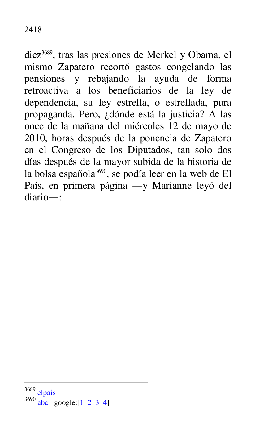 
diez 3689, tras las presiones de Merkel y Obama, el 
mismo Zapatero recortó gastos congelando las 
pensiones y rebajando la ayuda de forma 
retroactiva a los beneficiarios de la ley de 
dependencia, su ley estrella, o estrellada, pura 
propaganda. Pero, ¿dónde está la justicia? A las 
once de la mañana del miércoles 12 de mayo de 
2010, horas después de la ponencia de Zapatero 
en el Congreso de los Diputados, tan solo dos 
días después de la mayor subida de la historia de 
la bolsa española 3690, se podía leer en la web de El 
País, en primera página .y Marianne leyó del 
diario.: 

3689 elpais 

3690 abc google:[1 2 3 4] 

 


