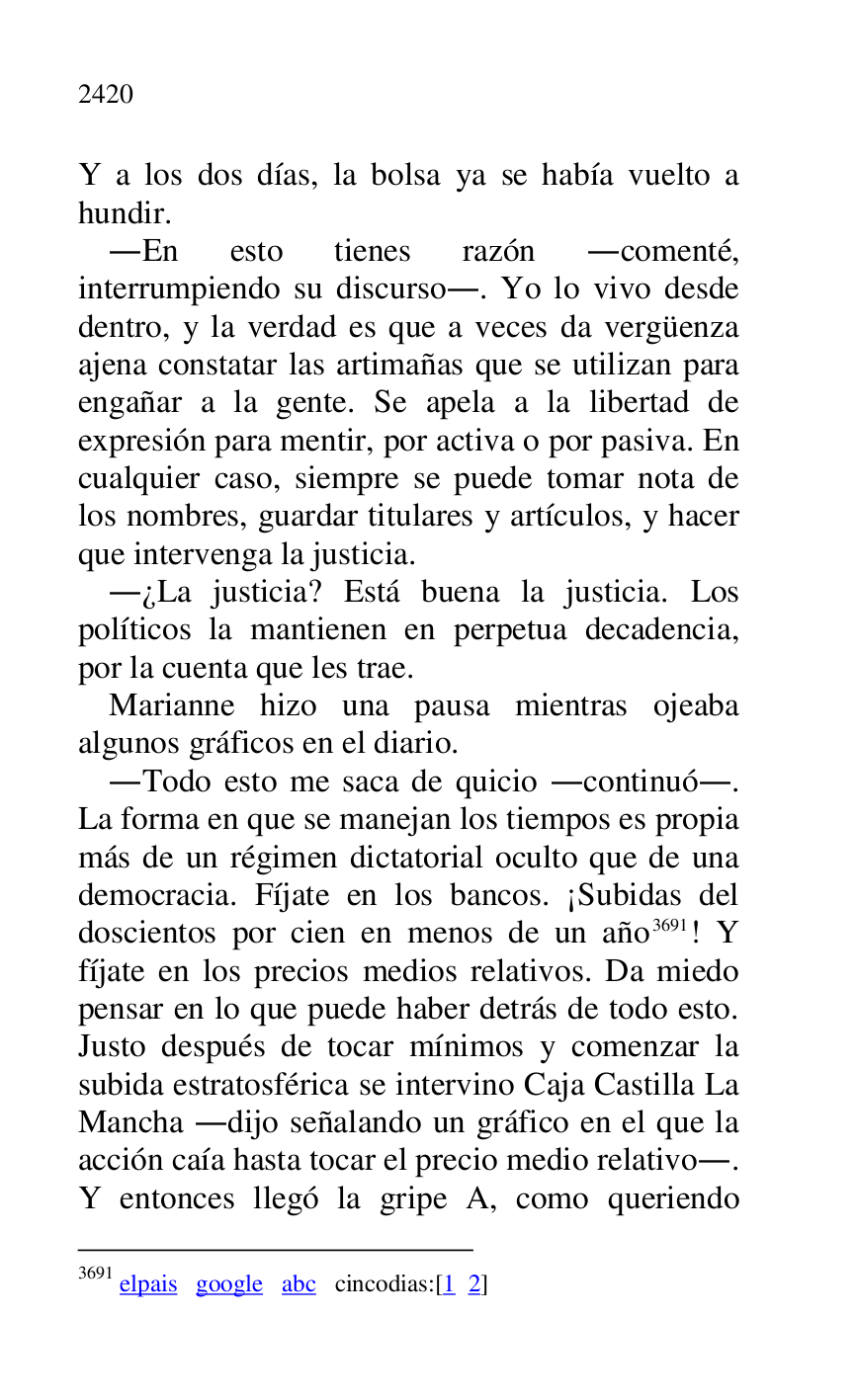 
Y a los dos días, la bolsa ya se había vuelto a 
hundir. 

.En esto tienes razón .comenté, 
interrumpiendo su discurso.. Yo lo vivo desde 
dentro, y la verdad es que a veces da vergüenza 
ajena constatar las artimañas que se utilizan para 
engañar a la gente. Se apela a la libertad de 
expresión para mentir, por activa o por pasiva. En 
cualquier caso, siempre se puede tomar nota de 
los nombres, guardar titulares y artículos, y hacer 
que intervenga la justicia. 

.¿La justicia? Está buena la justicia. Los 
políticos la mantienen en perpetua decadencia, 
por la cuenta que les trae. 

Marianne hizo una pausa mientras ojeaba 
algunos gráficos en el diario. 

.Todo esto me saca de quicio .continuó.. 
La forma en que se manejan los tiempos es propia 
más de un régimen dictatorial oculto que de una 
democracia. Fíjate en los bancos. ¡Subidas del 
doscientos por cien en menos de un año 3691! Y 
fíjate en los precios medios relativos. Da miedo 
pensar en lo que puede haber detrás de todo esto. 
Justo después de tocar mínimos y comenzar la 
subida estratosférica se intervino Caja Castilla La 
Mancha .dijo señalando un gráfico en el que la 
acción caía hasta tocar el precio medio relativo.. 
Y entonces llegó la gripe A, como queriendo 

3691 elpais google abc cincodias:[1 2] 


