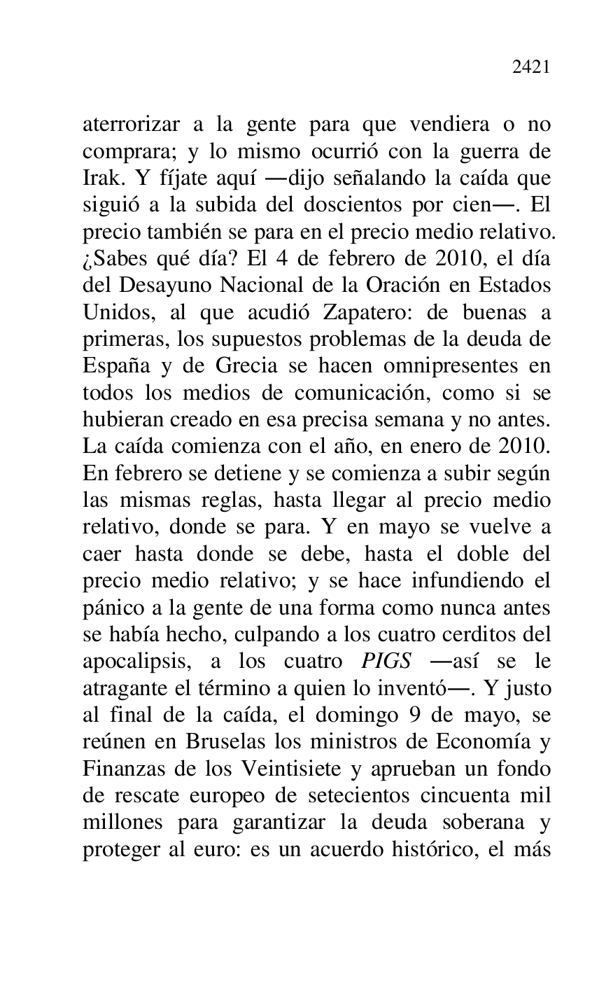 
aterrorizar a la gente para que vendiera o no 
comprara; y lo mismo ocurrió con la guerra de 
Irak. Y fíjate aquí .dijo señalando la caída que 
siguió a la subida del doscientos por cien.. El 
precio también se para en el precio medio relativo. 
¿Sabes qué día? El 4 de febrero de 2010, el día 
del Desayuno Nacional de la Oración en Estados 
Unidos, al que acudió Zapatero: de buenas a 
primeras, los supuestos problemas de la deuda de 
España y de Grecia se hacen omnipresentes en 
todos los medios de comunicación, como si se 
hubieran creado en esa precisa semana y no antes. 
La caída comienza con el año, en enero de 2010. 
En febrero se detiene y se comienza a subir según 
las mismas reglas, hasta llegar al precio medio 
relativo, donde se para. Y en mayo se vuelve a 
caer hasta donde se debe, hasta el doble del 
precio medio relativo; y se hace infundiendo el 
pánico a la gente de una forma como nunca antes 
se había hecho, culpando a los cuatro cerditos del 
apocalipsis, a los cuatro PIGS .así se le 
atragante el término a quien lo inventó.. Y justo 
al final de la caída, el domingo 9 de mayo, se 
reúnen en Bruselas los ministros de Economía y 
Finanzas de los Veintisiete y aprueban un fondo 
de rescate europeo de setecientos cincuenta mil 
millones para garantizar la deuda soberana y 
proteger al euro: es un acuerdo histórico, el más 


