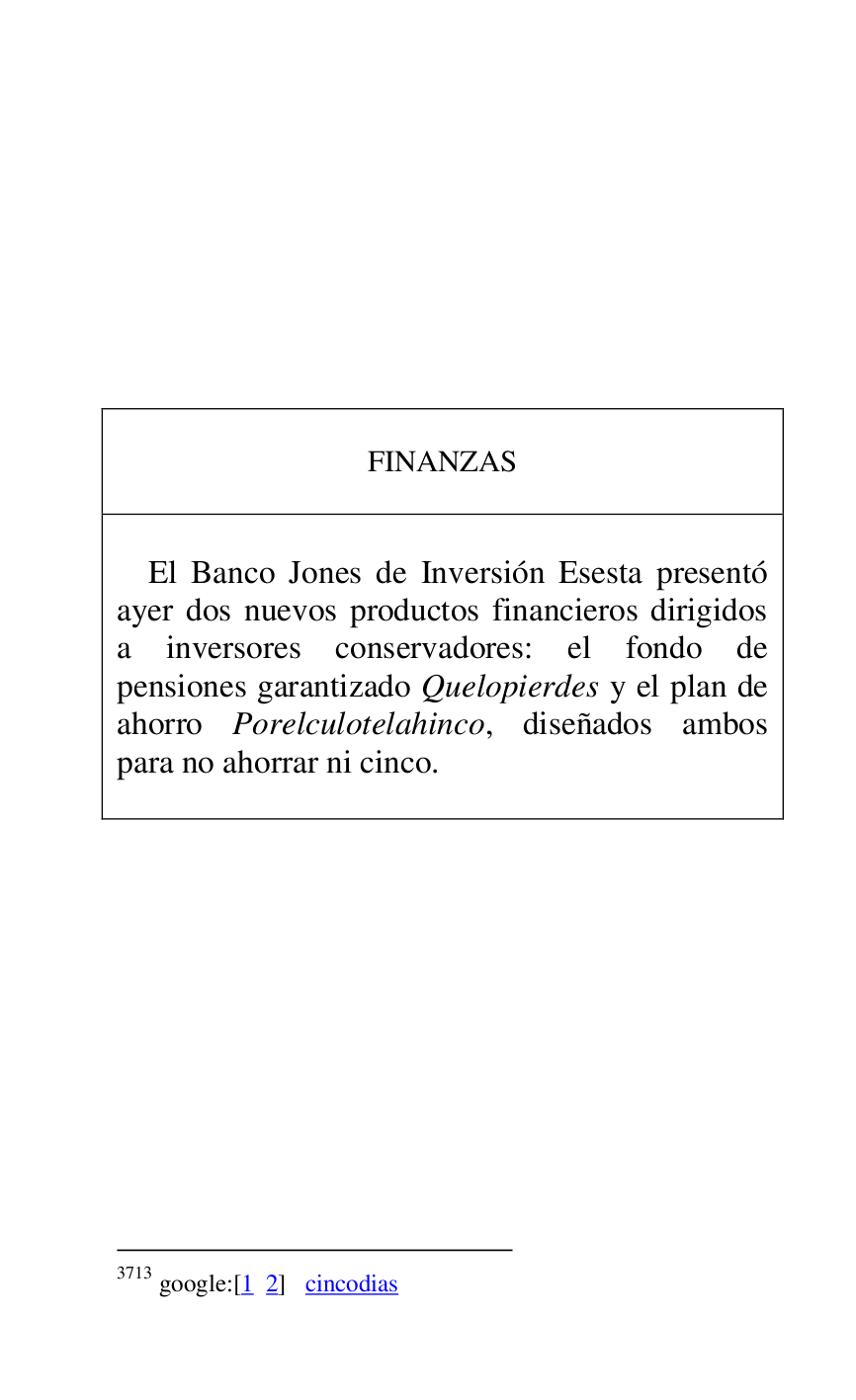
 

 

 

 

 

 

 

 

 

FINANZAS 

 

 

El Banco Jones de Inversión Esesta presentó 
ayer dos nuevos productos financieros dirigidos 
a inversores conservadores: el fondo de 
pensiones garantizado Quelopierdes y el plan de 
ahorro Porelculotelahinco, diseñados ambos 
para no ahorrar ni cinco. 

 



3713 google:[1 2] cincodias 

 

 


