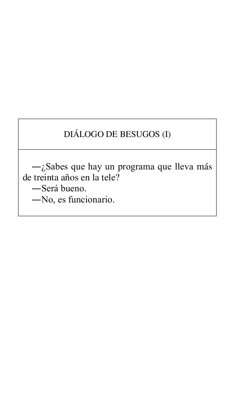 
 

 

 

 

 

 

 

 

 

DIÁLOGO DE BESUGOS (I) 

 

 

.¿Sabes que hay un programa que lleva más 
de treinta años en la tele? 

.Será bueno. 

.No, es funcionario. 

 



 

 

 

 

 

 

 

 


