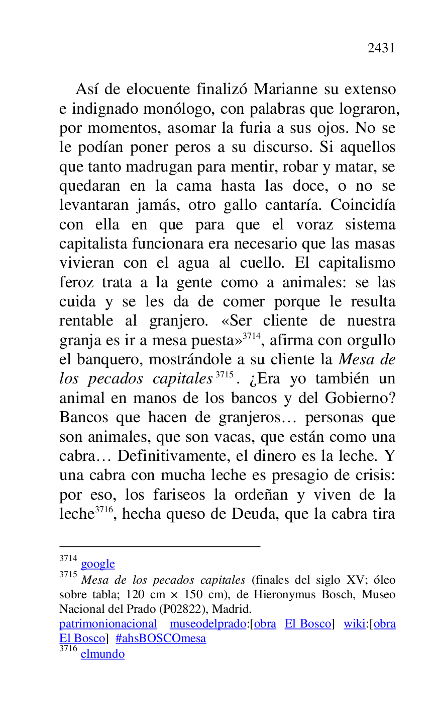 
Así de elocuente finalizó Marianne su extenso 
e indignado monólogo, con palabras que lograron, 
por momentos, asomar la furia a sus ojos. No se 
le podían poner peros a su discurso. Si aquellos 
que tanto madrugan para mentir, robar y matar, se 
quedaran en la cama hasta las doce, o no se 
levantaran jamás, otro gallo cantaría. Coincidía 
con ella en que para que el voraz sistema 
capitalista funcionara era necesario que las masas 
vivieran con el agua al cuello. El capitalismo 
feroz trata a la gente como a animales: se las 
cuida y se les da de comer porque le resulta 
rentable al granjero. «Ser cliente de nuestra 
granja es ir a mesa puesta» 3714, afirma con orgullo 
el banquero, mostrándole a su cliente la Mesa de 
los pecados capitales 3715. ¿Era yo también un 
animal en manos de los bancos y del Gobierno? 
Bancos que hacen de granjeros… personas que 
son animales, que son vacas, que están como una 
cabra… Definitivamente, el dinero es la leche. Y 
una cabra con mucha leche es presagio de crisis: 
por eso, los fariseos la ordeñan y viven de la 
leche 3716, hecha queso de Deuda, que la cabra tira 

3714 google 

3715 Mesa de los pecados capitales (finales del siglo XV; óleo 
sobre tabla; 120 cm × 150 cm), de Hieronymus Bosch, Museo 
Nacional del Prado (P02822), Madrid. 
patrimonionacional museodelprado:[obra El Bosco] wiki:[obra 
El Bosco] #ahsBOSCOmesa 

3716 elmundo 


