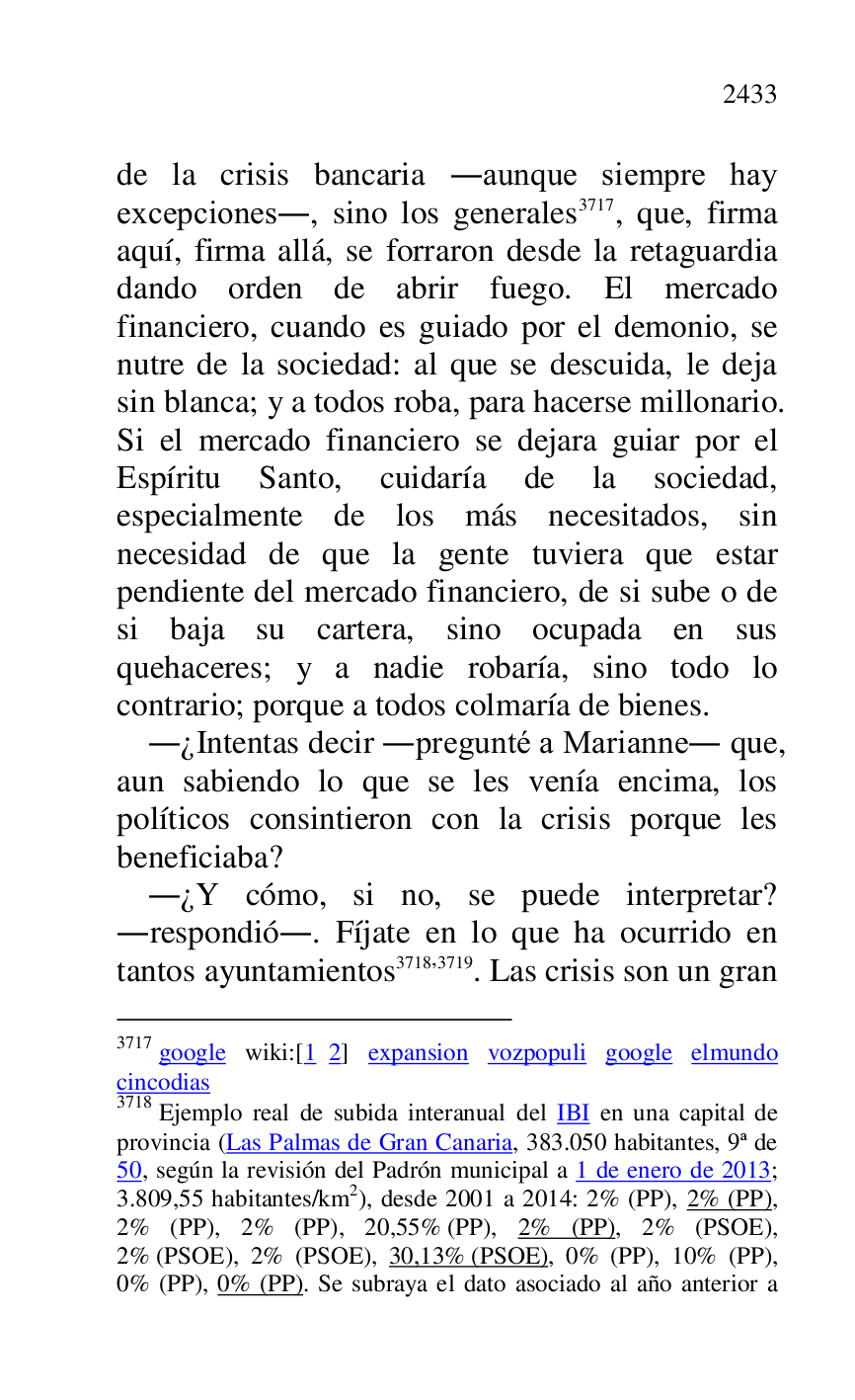 
de la crisis bancaria .aunque siempre hay 
excepciones., sino los generales 3717, que, firma 
aquí, firma allá, se forraron desde la retaguardia 
dando orden de abrir fuego. El mercado 
financiero, cuando es guiado por el demonio, se 
nutre de la sociedad: al que se descuida, le deja 
sin blanca; y a todos roba, para hacerse millonario. 
Si el mercado financiero se dejara guiar por el 
Espíritu Santo, cuidaría de la sociedad, 
especialmente de los más necesitados, sin 
necesidad de que la gente tuviera que estar 
pendiente del mercado financiero, de si sube o de 
si baja su cartera, sino ocupada en sus 
quehaceres; y a nadie robaría, sino todo lo 
contrario; porque a todos colmaría de bienes. 

3717 google wiki:[1 2] expansion vozpopuli google elmundo 
cincodias 

3718 Ejemplo real de subida interanual del IBI en una capital de 
provincia (Las Palmas de Gran Canaria, 383.050 habitantes, 9ª de 
50, según la revisión del Padrón municipal a 1 de enero de 2013; 
3.809,55 habitantes/km2), desde 2001 a 2014: 2% (PP), 2% (PP), 2% (PP), 2% (PP), 20,55% (PP), 2% (PP), 2% (PSOE), 
2% (PSOE), 2% (PSOE), 30,13% (PSOE), 0% (PP), 10% (PP), 
0% (PP), 0% (PP). Se subraya el dato asociado al año anterior a 

.¿Intentas decir .pregunté a Marianne. que, 
aun sabiendo lo que se les venía encima, los 
políticos consintieron con la crisis porque les 
beneficiaba? 

.¿Y cómo, si no, se puede interpretar? 
.respondió.. Fíjate en lo que ha ocurrido en 
tantos ayuntamientos 3718,3719. Las crisis son un gran 


