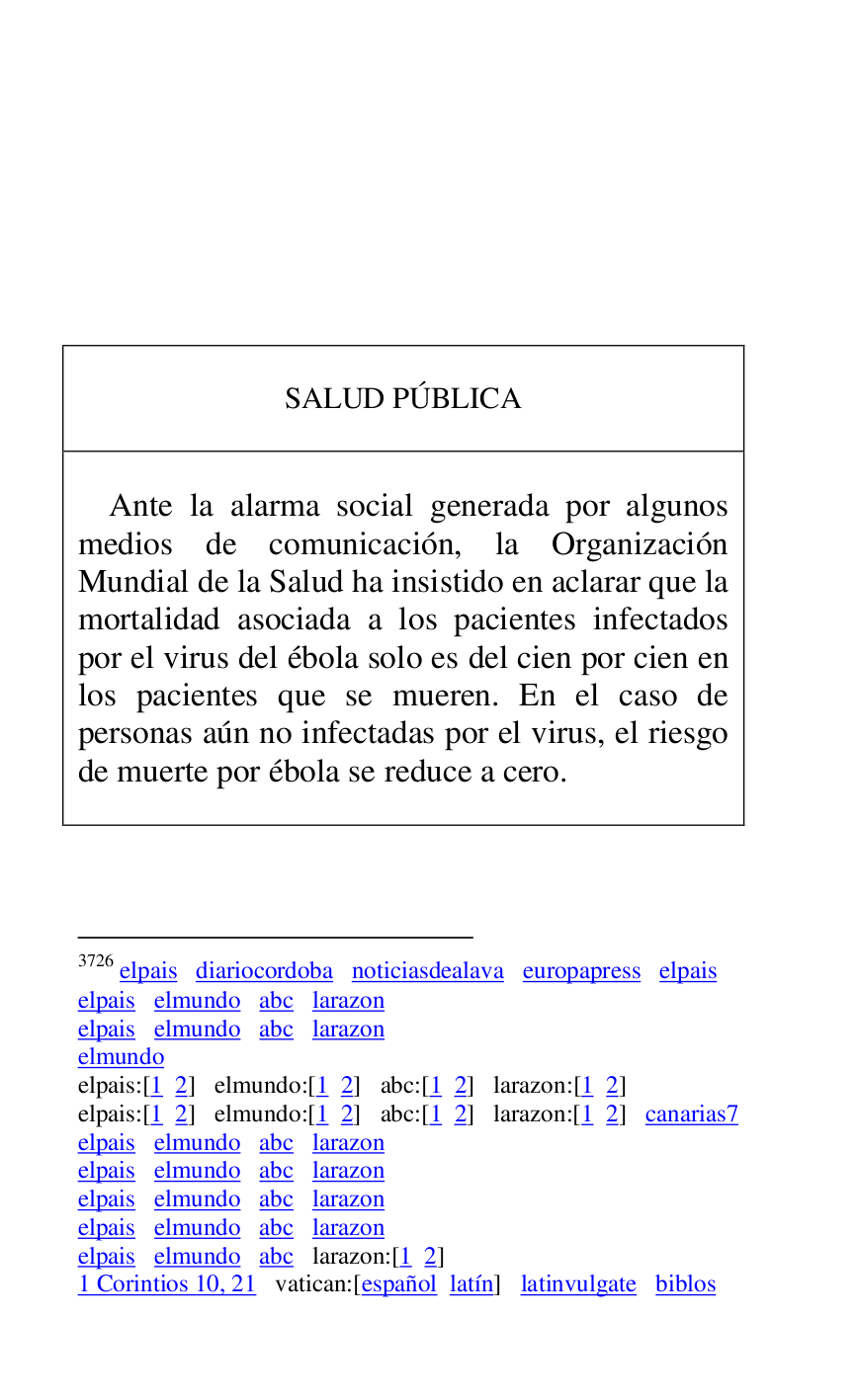 
 

 

 

 

 

 

 

SALUD PÚBLICA 

 

 

Ante la alarma social generada por algunos 
medios de comunicación, la Organización 
Mundial de la Salud ha insistido en aclarar que la 
mortalidad asociada a los pacientes infectados 
por el virus del ébola solo es del cien por cien en 
los pacientes que se mueren. En el caso de 
personas aún no infectadas por el virus, el riesgo 
de muerte por ébola se reduce a cero. 

 



3726 elpais diariocordoba noticiasdealava europapress elpais 

elpais elmundo abc larazon 

elpais elmundo abc larazon 

elmundo 

elpais:[1 2] elmundo:[1 2] abc:[1 2] larazon:[1 2] 

elpais:[1 2] elmundo:[1 2] abc:[1 2] larazon:[1 2] canarias7 

elpais elmundo abc larazon 

elpais elmundo abc larazon 

elpais elmundo abc larazon 

elpais elmundo abc larazon 

elpais elmundo abc larazon:[1 2] 

1 Corintios 10, 21 vatican:[español latín] latinvulgate biblos 

 


