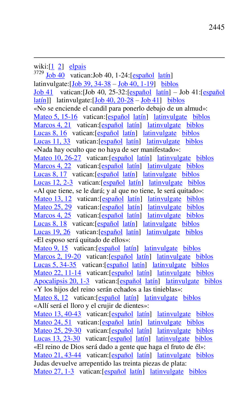 
wiki:[1 2] elpais 

3729 Job 40 vatican:Job 40, 1-24:[español latín] 

latinvulgate:[Job 39, 34-38 R Job 40, 1-19] biblos 

Job 41 vatican:[Job 40, 25-32:[español latín] R Job 41:[español 
latín]] latinvulgate:[Job 40, 20-28 R Job 41] biblos 

«No se enciende el candil para ponerlo debajo de un almud»: 

Mateo 5, 15-16 vatican:[español latín] latinvulgate biblos 

Marcos 4, 21 vatican:[español latín] latinvulgate biblos 

Lucas 8, 16 vatican:[español latín] latinvulgate biblos 

Lucas 11, 33 vatican:[español latín] latinvulgate biblos 

«Nada hay oculto que no haya de ser manifestado»: 

Mateo 10, 26-27 vatican:[español latín] latinvulgate biblos 

Marcos 4, 22 vatican:[español latín] latinvulgate biblos 

Lucas 8, 17 vatican:[español latín] latinvulgate biblos 

Lucas 12, 2-3 vatican:[español latín] latinvulgate biblos 

«Al que tiene, se le dará; y al que no tiene, le será quitado»: 

Mateo 13, 12 vatican:[español latín] latinvulgate biblos 

Mateo 25, 29 vatican:[español latín] latinvulgate biblos 

Marcos 4, 25 vatican:[español latín] latinvulgate biblos 

Lucas 8, 18 vatican:[español latín] latinvulgate biblos 

Lucas 19, 26 vatican:[español latín] latinvulgate biblos 

«El esposo será quitado de ellos»: 

Mateo 9, 15 vatican:[español latín] latinvulgate biblos 

Marcos 2, 19-20 vatican:[español latín] latinvulgate biblos 

Lucas 5, 34-35 vatican:[español latín] latinvulgate biblos 

Mateo 22, 11-14 vatican:[español latín] latinvulgate biblos 

Apocalipsis 20, 1-3 vatican:[español latín] latinvulgate biblos 

«Y los hijos del reino serán echados a las tinieblas»: 

Mateo 8, 12 vatican:[español latín] latinvulgate biblos 

«Allí será el lloro y el crujir de dientes»: 

Mateo 13, 40-43 vatican:[español latín] latinvulgate biblos 

Mateo 24, 51 vatican:[español latín] latinvulgate biblos 

Mateo 25, 29-30 vatican:[español latín] latinvulgate biblos 

Lucas 13, 23-30 vatican:[español latín] latinvulgate biblos 

«El reino de Dios será dado a gente que haga el fruto de él»: 

Mateo 21, 43-44 vatican:[español latín] latinvulgate biblos 

Judas devuelve arrepentido las treinta piezas de plata: 

Mateo 27, 1-3 vatican:[español latín] latinvulgate biblos 


