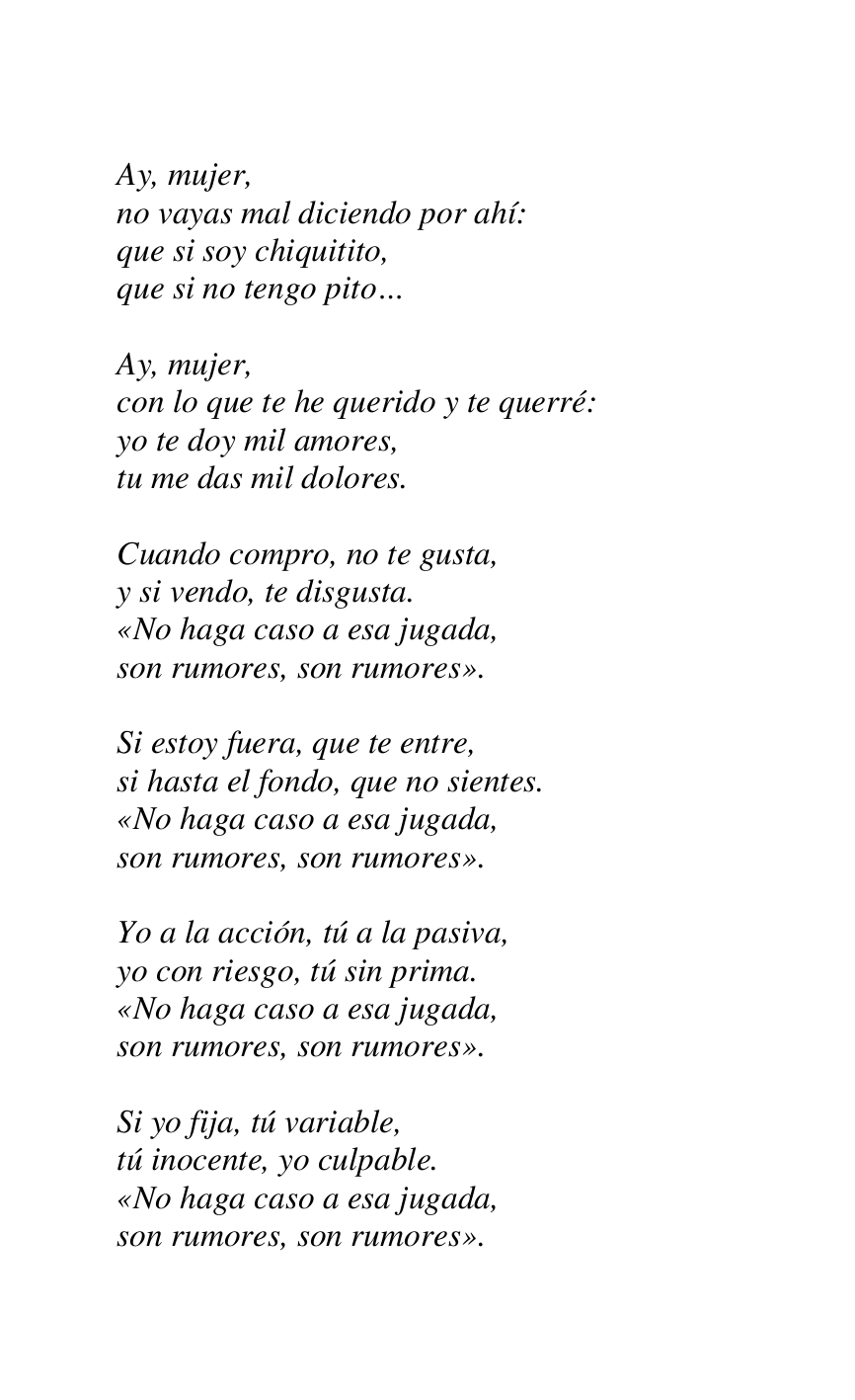 
Ay, mujer, 

no vayas mal diciendo por ahí: 

que si soy chiquitito, 

que si no tengo pito… 

 

Ay, mujer, 

con lo que te he querido y te querré: 

yo te doy mil amores, 

tu me das mil dolores. 

 

Cuando compro, no te gusta, 

y si vendo, te disgusta. 

«No haga caso a esa jugada, 

son rumores, son rumores». 

 

Si estoy fuera, que te entre, 

si hasta el fondo, que no sientes. 

«No haga caso a esa jugada, 

son rumores, son rumores». 

 

Yo a la acción, tú a la pasiva, 

yo con riesgo, tú sin prima. 

«No haga caso a esa jugada, 

son rumores, son rumores». 

 

Si yo fija, tú variable, 

tú inocente, yo culpable. 

«No haga caso a esa jugada, 

son rumores, son rumores». 

 


