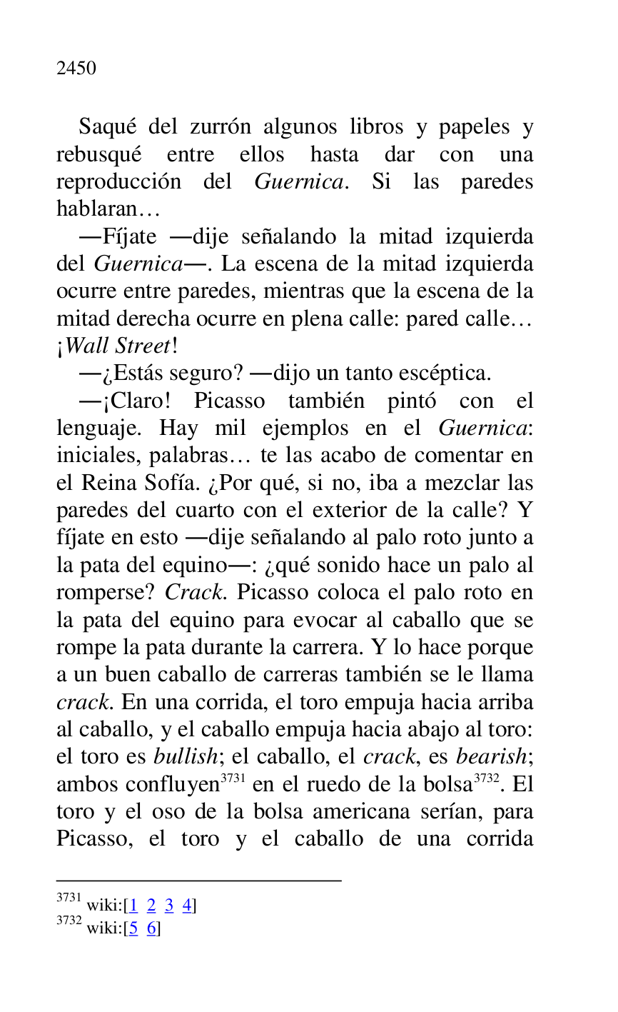 
Saqué del zurrón algunos libros y papeles y 
rebusqué entre ellos hasta dar con una 
reproducción del Guernica. Si las paredes 
hablaran… 

.Fíjate .dije señalando la mitad izquierda 
del Guernica.. La escena de la mitad izquierda 
ocurre entre paredes, mientras que la escena de la 
mitad derecha ocurre en plena calle: pared calle… 
¡Wall Street! 

.¿Estás seguro? .dijo un tanto escéptica. 

.¡Claro! Picasso también pintó con el 
lenguaje. Hay mil ejemplos en el Guernica: 
iniciales, palabras… te las acabo de comentar en 
el Reina Sofía. ¿Por qué, si no, iba a mezclar las 
paredes del cuarto con el exterior de la calle? Y 
fíjate en esto .dije señalando al palo roto junto a 
la pata del equino.: ¿qué sonido hace un palo al 
romperse? Crack. Picasso coloca el palo roto en 
la pata del equino para evocar al caballo que se 
rompe la pata durante la carrera. Y lo hace porque 
a un buen caballo de carreras también se le llama 
crack. En una corrida, el toro empuja hacia arriba 
al caballo, y el caballo empuja hacia abajo al toro: 
el toro es bullish; el caballo, el crack, es bearish; 
ambos confluyen 3731 en el ruedo de la bolsa 3732. El 
toro y el oso de la bolsa americana serían, para 
Picasso, el toro y el caballo de una corrida 

3731 wiki:[1 2 3 4] 

3732 wiki:[5 6] 



