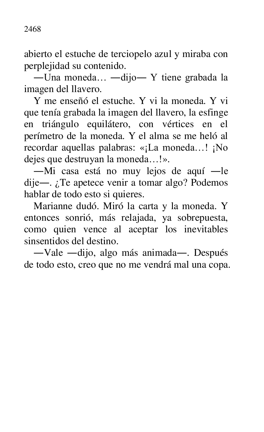 
abierto el estuche de terciopelo azul y miraba con 
perplejidad su contenido. 

.Una moneda… .dijo. Y tiene grabada la 
imagen del llavero. 

Y me enseñó el estuche. Y vi la moneda. Y vi 
que tenía grabada la imagen del llavero, la esfinge 
en triángulo equilátero, con vértices en el 
perímetro de la moneda. Y el alma se me heló al 
recordar aquellas palabras: «¡La moneda…! ¡No 
dejes que destruyan la moneda…!». 

.Mi casa está no muy lejos de aquí .le 
dije.. ¿Te apetece venir a tomar algo? Podemos 
hablar de todo esto si quieres. 

Marianne dudó. Miró la carta y la moneda. Y 
entonces sonrió, más relajada, ya sobrepuesta, 
como quien vence al aceptar los inevitables 
sinsentidos del destino. 

.Vale .dijo, algo más animada.. Después 
de todo esto, creo que no me vendrá mal una copa.



