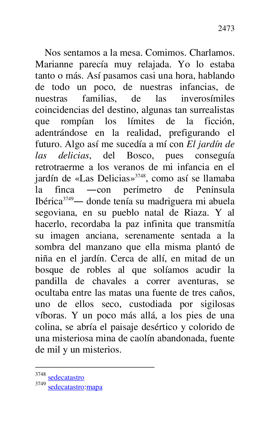 
Nos sentamos a la mesa. Comimos. Charlamos. 
Marianne parecía muy relajada. Yo lo estaba 
tanto o más. Así pasamos casi una hora, hablando 
de todo un poco, de nuestras infancias, de 
nuestras familias, de las inverosímiles 
coincidencias del destino, algunas tan surrealistas 
que rompían los límites de la ficción, 
adentrándose en la realidad, prefigurando el 
futuro. Algo así me sucedía a mí con El jardín de 
las delicias, del Bosco, pues conseguía 
retrotraerme a los veranos de mi infancia en el 
jardín de «Las Delicias» 3748, como así se llamaba 
la finca .con perímetro de Península 
Ibérica 3749. donde tenía su madriguera mi abuela 
segoviana, en su pueblo natal de Riaza. Y al 
hacerlo, recordaba la paz infinita que transmitía 
su imagen anciana, serenamente sentada a la 
sombra del manzano que ella misma plantó de 
niña en el jardín. Cerca de allí, en mitad de un 
bosque de robles al que solíamos acudir la 
pandilla de chavales a correr aventuras, se 
ocultaba entre las matas una fuente de tres caños, 
uno de ellos seco, custodiada por sigilosas 
víboras. Y un poco más allá, a los pies de una 
colina, se abría el paisaje desértico y colorido de 
una misteriosa mina de caolín abandonada, fuente 
de mil y un misterios. 

3748 sedecatastro 

3749 sedecatastro:mapa 


