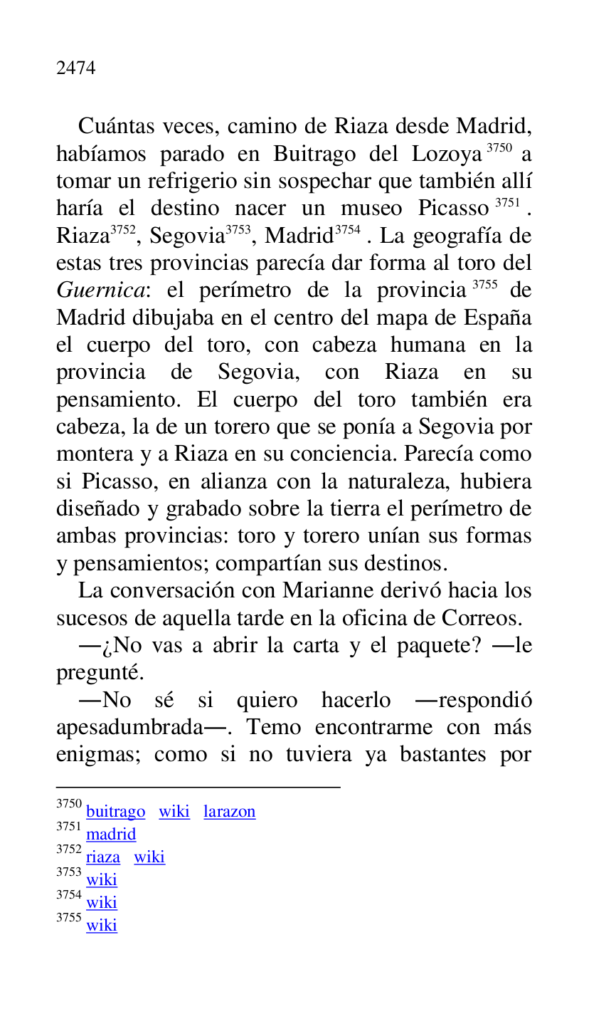 
Cuántas veces, camino de Riaza desde Madrid, 
habíamos parado en Buitrago del Lozoya 3750 a 
tomar un refrigerio sin sospechar que también allí 
haría el destino nacer un museo Picasso 3751. 
Riaza 3752, Segovia 3753, Madrid 3754 . La geografía de 
estas tres provincias parecía dar forma al toro del 
Guernica: el perímetro de la provincia 3755 de 
Madrid dibujaba en el centro del mapa de España 
el cuerpo del toro, con cabeza humana en la 
provincia de Segovia, con Riaza en su 
pensamiento. El cuerpo del toro también era 
cabeza, la de un torero que se ponía a Segovia por 
montera y a Riaza en su conciencia. Parecía como 
si Picasso, en alianza con la naturaleza, hubiera 
diseñado y grabado sobre la tierra el perímetro de 
ambas provincias: toro y torero unían sus formas 
y pensamientos; compartían sus destinos. 

3750 buitrago wiki larazon 

3751 madrid 

3752 riaza wiki 

3753 wiki 

3754 wiki 

3755 wiki 

La conversación con Marianne derivó hacia los 
sucesos de aquella tarde en la oficina de Correos. 

.¿No vas a abrir la carta y el paquete? .le 
pregunté. 

.No sé si quiero hacerlo .respondió 
apesadumbrada.. Temo encontrarme con más 
enigmas; como si no tuviera ya bastantes por 


