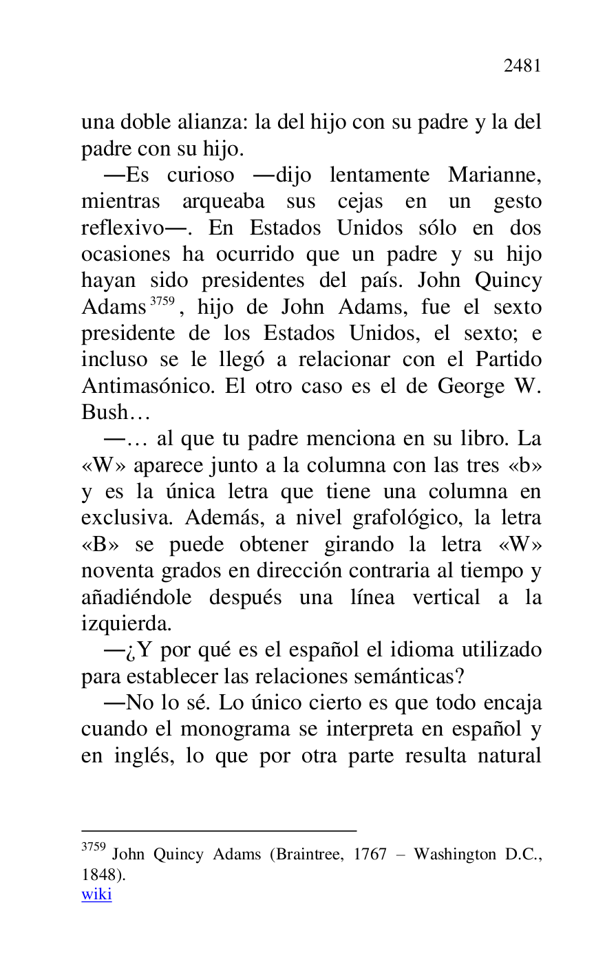 
una doble alianza: la del hijo con su padre y la del 
padre con su hijo. 

.Es curioso .dijo lentamente Marianne, 
mientras arqueaba sus cejas en un gesto 
reflexivo.. En Estados Unidos sólo en dos 
ocasiones ha ocurrido que un padre y su hijo 
hayan sido presidentes del país. John Quincy 
Adams 3759, hijo de John Adams, fue el sexto 
presidente de los Estados Unidos, el sexto; e 
incluso se le llegó a relacionar con el Partido 
Antimasónico. El otro caso es el de George W. 
Bush… 

3759 John Quincy Adams (Braintree, 1767 R Washington D.C., 
1848). 

wiki 

.… al que tu padre menciona en su libro. La 
«W» aparece junto a la columna con las tres «b» 
y es la única letra que tiene una columna en 
exclusiva. Además, a nivel grafológico, la letra 
«B» se puede obtener girando la letra «W» 
noventa grados en dirección contraria al tiempo y 
añadiéndole después una línea vertical a la 
izquierda. 

.¿Y por qué es el español el idioma utilizado 
para establecer las relaciones semánticas? 

.No lo sé. Lo único cierto es que todo encaja 
cuando el monograma se interpreta en español y 
en inglés, lo que por otra parte resulta natural 


