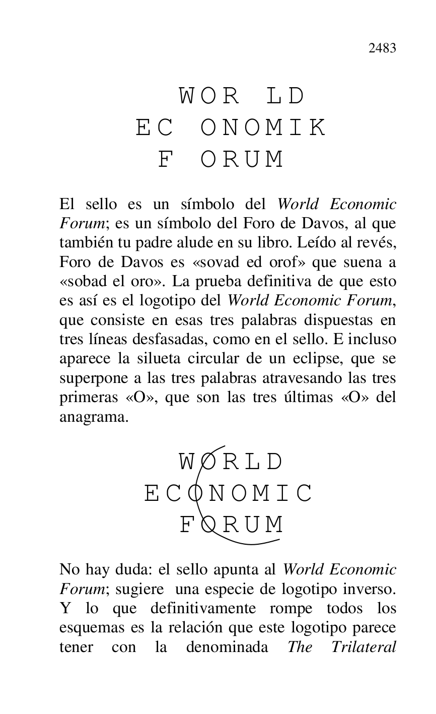 
 W O R L D 

 E C O N O M I K 

 F O R U M 

 

El sello es un símbolo del World Economic 
Forum; es un símbolo del Foro de Davos, al que 
también tu padre alude en su libro. Leído al revés, 
Foro de Davos es «sovad ed orof» que suena a 
«sobad el oro». La prueba definitiva de que esto 
es así es el logotipo del World Economic Forum, 
que consiste en esas tres palabras dispuestas en 
tres líneas desfasadas, como en el sello. E incluso 
aparece la silueta circular de un eclipse, que se 
superpone a las tres palabras atravesando las tres 
primeras «O», que son las tres últimas «O» del 
anagrama. 

 

 W O R L D 

 E C O N O M I C 

 F O R U M 

 

No hay duda: el sello apunta al World Economic 
Forum; sugiere una especie de logotipo inverso. 
Y lo que definitivamente rompe todos los 
esquemas es la relación que este logotipo parece 
tener con la denominada The Trilateral 


