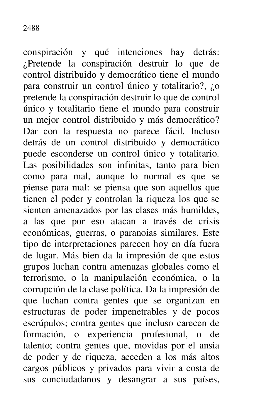 
conspiración y qué intenciones hay detrás: 
¿Pretende la conspiración destruir lo que de 
control distribuido y democrático tiene el mundo 
para construir un control único y totalitario?, ¿o 
pretende la conspiración destruir lo que de control 
único y totalitario tiene el mundo para construir 
un mejor control distribuido y más democrático? 
Dar con la respuesta no parece fácil. Incluso 
detrás de un control distribuido y democrático 
puede esconderse un control único y totalitario. 
Las posibilidades son infinitas, tanto para bien 
como para mal, aunque lo normal es que se 
piense para mal: se piensa que son aquellos que 
tienen el poder y controlan la riqueza los que se 
sienten amenazados por las clases más humildes, 
a las que por eso atacan a través de crisis 
económicas, guerras, o paranoias similares. Este 
tipo de interpretaciones parecen hoy en día fuera 
de lugar. Más bien da la impresión de que estos 
grupos luchan contra amenazas globales como el 
terrorismo, o la manipulación económica, o la 
corrupción de la clase política. Da la impresión de 
que luchan contra gentes que se organizan en 
estructuras de poder impenetrables y de pocos 
escrúpulos; contra gentes que incluso carecen de 
formación, o experiencia profesional, o de 
talento; contra gentes que, movidas por el ansia 
de poder y de riqueza, acceden a los más altos 
cargos públicos y privados para vivir a costa de 
sus conciudadanos y desangrar a sus países, 


