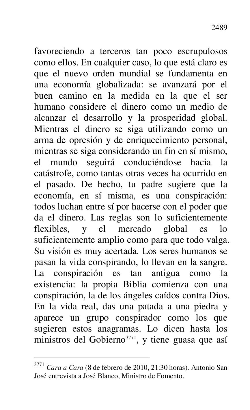 
favoreciendo a terceros tan poco escrupulosos 
como ellos. En cualquier caso, lo que está claro es 
que el nuevo orden mundial se fundamenta en 
una economía globalizada: se avanzará por el 
buen camino en la medida en la que el ser 
humano considere el dinero como un medio de 
alcanzar el desarrollo y la prosperidad global. 
Mientras el dinero se siga utilizando como un 
arma de opresión y de enriquecimiento personal, 
mientras se siga considerando un fin en sí mismo, 
el mundo seguirá conduciéndose hacia la 
catástrofe, como tantas otras veces ha ocurrido en 
el pasado. De hecho, tu padre sugiere que la 
economía, en sí misma, es una conspiración: 
todos luchan entre sí por hacerse con el poder que 
da el dinero. Las reglas son lo suficientemente 
flexibles, y el mercado global es lo 
suficientemente amplio como para que todo valga. 
Su visión es muy acertada. Los seres humanos se 
pasan la vida conspirando, lo llevan en la sangre. 
La conspiración es tan antigua como la 
existencia: la propia Biblia comienza con una 
conspiración, la de los ángeles caídos contra Dios. 
En la vida real, das una patada a una piedra y 
aparece un grupo conspirador como los que 
sugieren estos anagramas. Lo dicen hasta los 
ministros del Gobierno 3771, y tiene guasa que así 

3771 Cara a Cara (8 de febrero de 2010, 21:30 horas). Antonio San 
José entrevista a José Blanco, Ministro de Fomento. 


