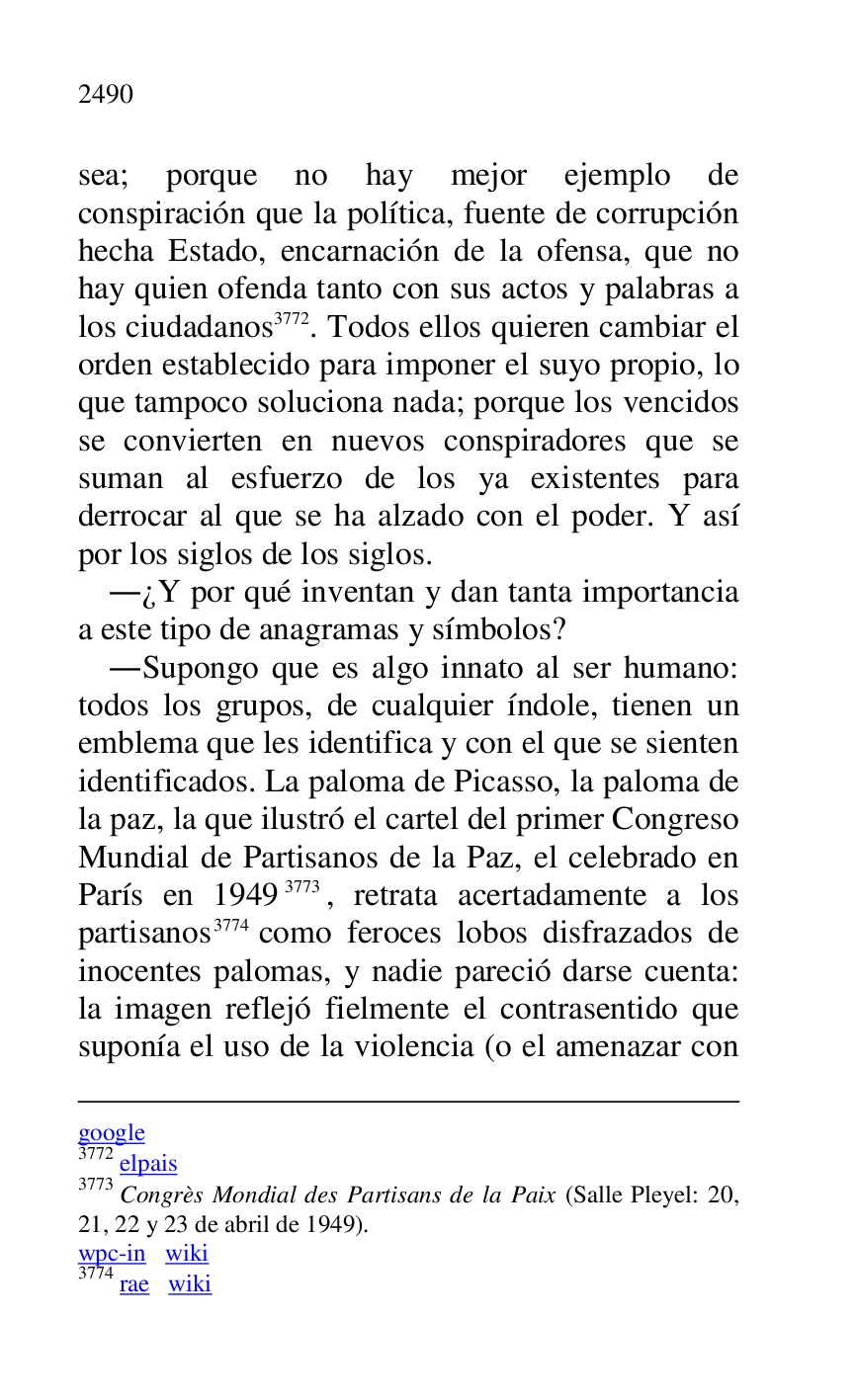 
google 

3772 elpais 

3773 Congrès Mondial des Partisans de la Paix (Salle Pleyel: 20, 
21, 22 y 23 de abril de 1949). 

wpc-in wiki 

3774 rae wiki 

sea; porque no hay mejor ejemplo de 
conspiración que la política, fuente de corrupción 
hecha Estado, encarnación de la ofensa, que no 
hay quien ofenda tanto con sus actos y palabras a 
los ciudadanos 3772. Todos ellos quieren cambiar el 
orden establecido para imponer el suyo propio, lo 
que tampoco soluciona nada; porque los vencidos 
se convierten en nuevos conspiradores que se 
suman al esfuerzo de los ya existentes para 
derrocar al que se ha alzado con el poder. Y así 
por los siglos de los siglos. 

.¿Y por qué inventan y dan tanta importancia 
a este tipo de anagramas y símbolos? 

.Supongo que es algo innato al ser humano: 
todos los grupos, de cualquier índole, tienen un 
emblema que les identifica y con el que se sienten 
identificados. La paloma de Picasso, la paloma de 
la paz, la que ilustró el cartel del primer Congreso 
Mundial de Partisanos de la Paz, el celebrado en 
París en 19493773, retrata acertadamente a los 
partisanos 3774 como feroces lobos disfrazados de 
inocentes palomas, y nadie pareció darse cuenta: 
la imagen reflejó fielmente el contrasentido que 
suponía el uso de la violencia (o el amenazar con 


