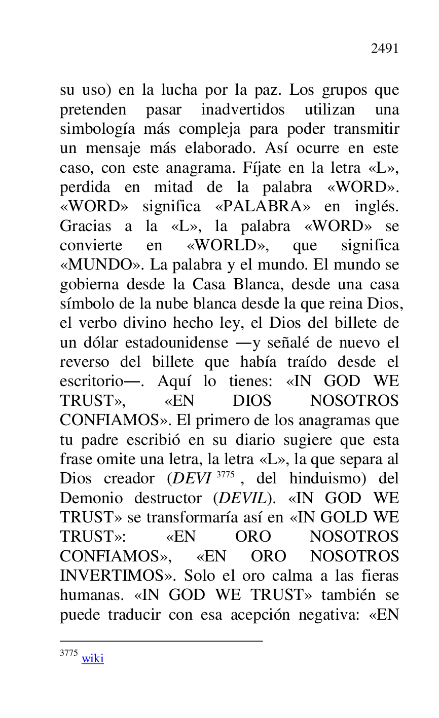 
su uso) en la lucha por la paz. Los grupos que 
pretenden pasar inadvertidos utilizan una 
simbología más compleja para poder transmitir 
un mensaje más elaborado. Así ocurre en este 
caso, con este anagrama. Fíjate en la letra «L», 
perdida en mitad de la palabra «WORD». 
«WORD» significa «PALABRA» en inglés. 
Gracias a la «L», la palabra «WORD» se 
convierte en «WORLD», que significa 
«MUNDO». La palabra y el mundo. El mundo se 
gobierna desde la Casa Blanca, desde una casa 
símbolo de la nube blanca desde la que reina Dios, 
el verbo divino hecho ley, el Dios del billete de 
un dólar estadounidense .y señalé de nuevo el 
reverso del billete que había traído desde el 
escritorio.. Aquí lo tienes: «IN GOD WE 
TRUST», «EN DIOS NOSOTROS 
CONFIAMOS». El primero de los anagramas que 
tu padre escribió en su diario sugiere que esta 
frase omite una letra, la letra «L», la que separa al 
Dios creador (DEVI 3775, del hinduismo) del 
Demonio destructor (DEVIL). «IN GOD WE 
TRUST» se transformaría así en «IN GOLD WE 
TRUST»: «EN ORO NOSOTROS 
CONFIAMOS», «EN ORO NOSOTROS 
INVERTIMOS». Solo el oro calma a las fieras 
humanas. «IN GOD WE TRUST» también se 
puede traducir con esa acepción negativa: «EN 

3775 wiki 


