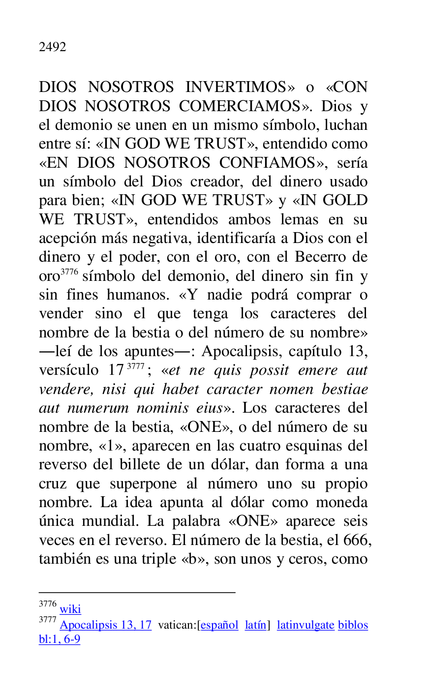 
DIOS NOSOTROS INVERTIMOS» o «CON 
DIOS NOSOTROS COMERCIAMOS». Dios y 
el demonio se unen en un mismo símbolo, luchan 
entre sí: «IN GOD WE TRUST», entendido como 
«EN DIOS NOSOTROS CONFIAMOS», sería 
un símbolo del Dios creador, del dinero usado 
para bien; «IN GOD WE TRUST» y «IN GOLD 
WE TRUST», entendidos ambos lemas en su 
acepción más negativa, identificaría a Dios con el 
dinero y el poder, con el oro, con el Becerro de 
oro 3776 símbolo del demonio, del dinero sin fin y 
sin fines humanos. «Y nadie podrá comprar o 
vender sino el que tenga los caracteres del 
nombre de la bestia o del número de su nombre» 
.leí de los apuntes.: Apocalipsis, capítulo 13, 
versículo 173777; «et ne quis possit emere aut 
vendere, nisi qui habet caracter nomen bestiae 
aut numerum nominis eius». Los caracteres del 
nombre de la bestia, «ONE», o del número de su 
nombre, «1», aparecen en las cuatro esquinas del reverso del billete de un dólar, dan forma a una 
cruz que superpone al número uno su propio 
nombre. La idea apunta al dólar como moneda 
única mundial. La palabra «ONE» aparece seis 
veces en el reverso. El número de la bestia, el 666, 
también es una triple «b», son unos y ceros, como 

3776 wiki 

3777 Apocalipsis 13, 17 vatican:[español latín] latinvulgate biblos 
bl:1, 6-9 


