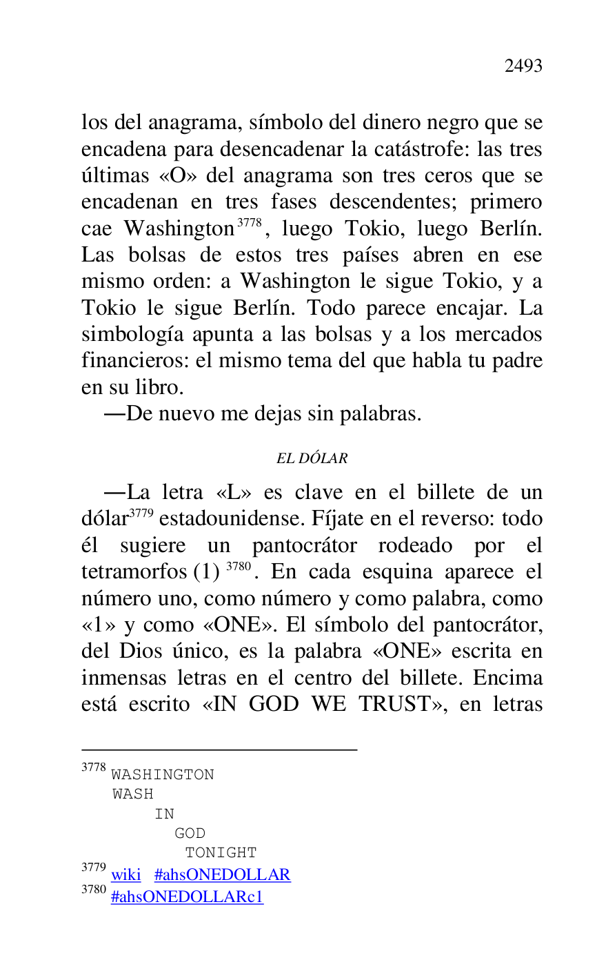 
los del anagrama, símbolo del dinero negro que se 
encadena para desencadenar la catástrofe: las tres 
últimas «O» del anagrama son tres ceros que se 
encadenan en tres fases descendentes; primero 
cae Washington 3778, luego Tokio, luego Berlín. 
Las bolsas de estos tres países abren en ese 
mismo orden: a Washington le sigue Tokio, y a 
Tokio le sigue Berlín. Todo parece encajar. La 
simbología apunta a las bolsas y a los mercados 
financieros: el mismo tema del que habla tu padre 
en su libro. 

3778 WASHINGTON 

 WASH 

 IN 

 GOD 

 TONIGHT 

3779 wiki #ahsONEDOLLAR 

3780 #ahsONEDOLLARc1 
.De nuevo me dejas sin palabras. 

EL DÓLAR 

.La letra «L» es clave en el billete de un 
dólar 3779 estadounidense. Fíjate en el reverso: todo 
él sugiere un pantocrátor rodeado por el 
tetramorfos (1) 3780. En cada esquina aparece el 
número uno, como número y como palabra, como 
«1» y como «ONE». El símbolo del pantocrátor, del Dios único, es la palabra «ONE» escrita en 
inmensas letras en el centro del billete. Encima 
está escrito «IN GOD WE TRUST», en letras 


